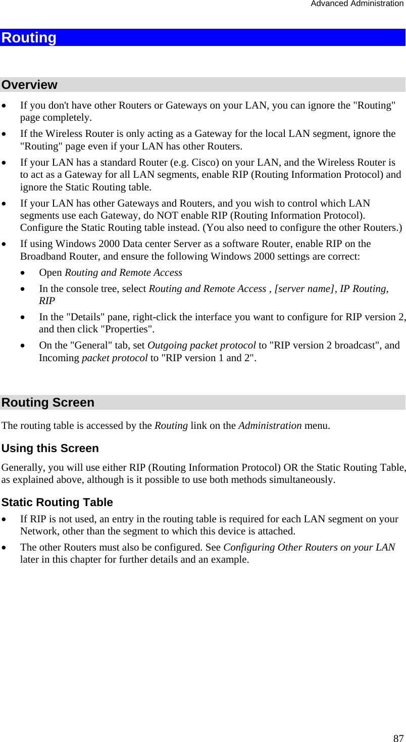 Advanced Administration 87 Routing  Overview •  If you don&apos;t have other Routers or Gateways on your LAN, you can ignore the &quot;Routing&quot; page completely. •  If the Wireless Router is only acting as a Gateway for the local LAN segment, ignore the &quot;Routing&quot; page even if your LAN has other Routers. •  If your LAN has a standard Router (e.g. Cisco) on your LAN, and the Wireless Router is to act as a Gateway for all LAN segments, enable RIP (Routing Information Protocol) and ignore the Static Routing table. •  If your LAN has other Gateways and Routers, and you wish to control which LAN segments use each Gateway, do NOT enable RIP (Routing Information Protocol). Configure the Static Routing table instead. (You also need to configure the other Routers.) •  If using Windows 2000 Data center Server as a software Router, enable RIP on the Broadband Router, and ensure the following Windows 2000 settings are correct: •  Open Routing and Remote Access  •  In the console tree, select Routing and Remote Access , [server name], IP Routing, RIP  •  In the &quot;Details&quot; pane, right-click the interface you want to configure for RIP version 2, and then click &quot;Properties&quot;.  •  On the &quot;General&quot; tab, set Outgoing packet protocol to &quot;RIP version 2 broadcast&quot;, and Incoming packet protocol to &quot;RIP version 1 and 2&quot;.  Routing Screen The routing table is accessed by the Routing link on the Administration menu. Using this Screen Generally, you will use either RIP (Routing Information Protocol) OR the Static Routing Table, as explained above, although is it possible to use both methods simultaneously. Static Routing Table •  If RIP is not used, an entry in the routing table is required for each LAN segment on your Network, other than the segment to which this device is attached.  •  The other Routers must also be configured. See Configuring Other Routers on your LAN later in this chapter for further details and an example.  