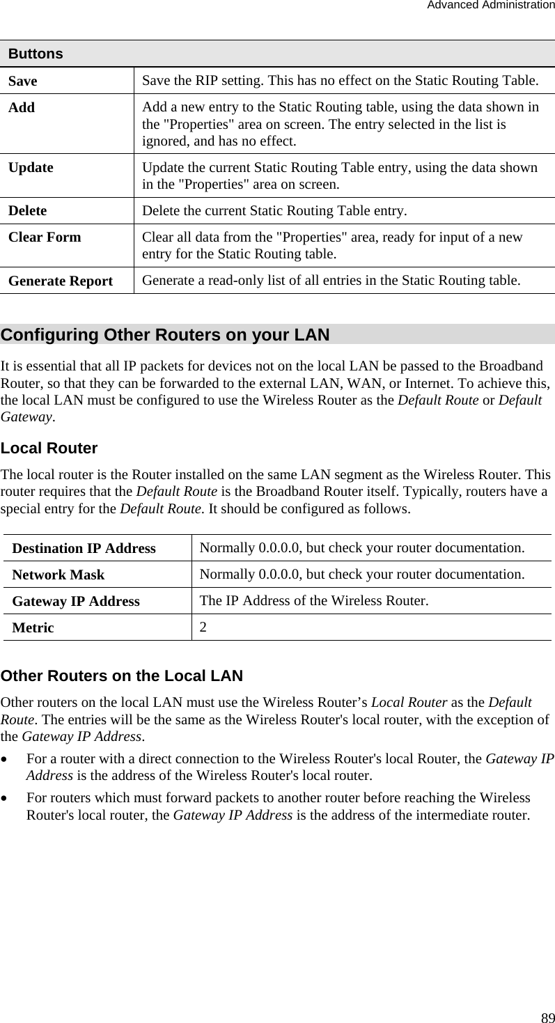 Advanced Administration 89 Buttons Save  Save the RIP setting. This has no effect on the Static Routing Table. Add  Add a new entry to the Static Routing table, using the data shown in the &quot;Properties&quot; area on screen. The entry selected in the list is ignored, and has no effect. Update  Update the current Static Routing Table entry, using the data shown in the &quot;Properties&quot; area on screen. Delete  Delete the current Static Routing Table entry. Clear Form  Clear all data from the &quot;Properties&quot; area, ready for input of a new entry for the Static Routing table. Generate Report  Generate a read-only list of all entries in the Static Routing table.  Configuring Other Routers on your LAN It is essential that all IP packets for devices not on the local LAN be passed to the Broadband Router, so that they can be forwarded to the external LAN, WAN, or Internet. To achieve this, the local LAN must be configured to use the Wireless Router as the Default Route or Default Gateway. Local Router The local router is the Router installed on the same LAN segment as the Wireless Router. This router requires that the Default Route is the Broadband Router itself. Typically, routers have a special entry for the Default Route. It should be configured as follows. Destination IP Address  Normally 0.0.0.0, but check your router documentation. Network Mask   Normally 0.0.0.0, but check your router documentation. Gateway IP Address  The IP Address of the Wireless Router. Metric  2  Other Routers on the Local LAN Other routers on the local LAN must use the Wireless Router’s Local Router as the Default Route. The entries will be the same as the Wireless Router&apos;s local router, with the exception of the Gateway IP Address. •  For a router with a direct connection to the Wireless Router&apos;s local Router, the Gateway IP Address is the address of the Wireless Router&apos;s local router. •  For routers which must forward packets to another router before reaching the Wireless Router&apos;s local router, the Gateway IP Address is the address of the intermediate router. 