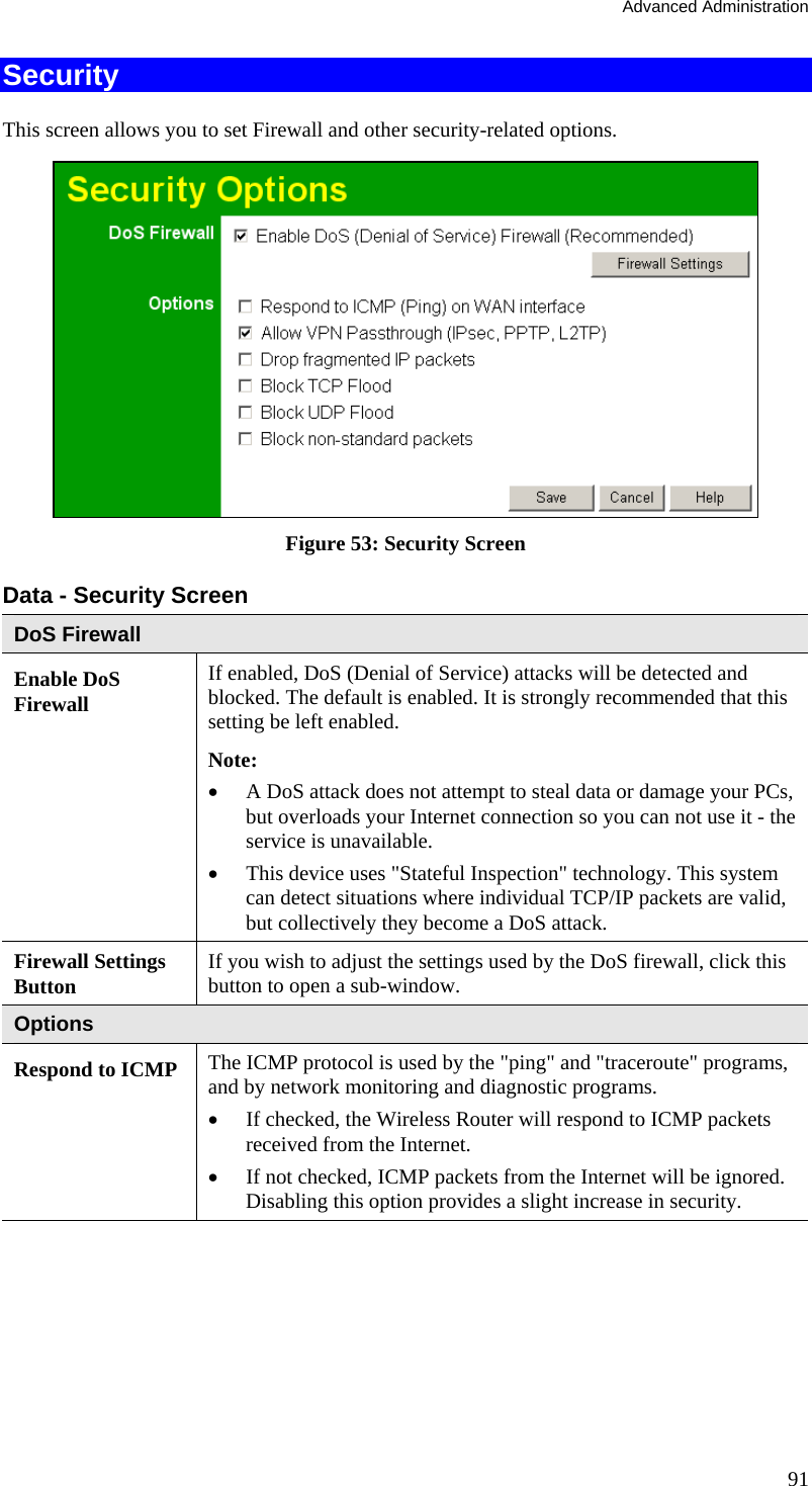 Advanced Administration 91 Security This screen allows you to set Firewall and other security-related options.  Figure 53: Security Screen Data - Security Screen DoS Firewall Enable DoS Firewall If enabled, DoS (Denial of Service) attacks will be detected and blocked. The default is enabled. It is strongly recommended that this setting be left enabled.  Note: •  A DoS attack does not attempt to steal data or damage your PCs, but overloads your Internet connection so you can not use it - the service is unavailable. •  This device uses &quot;Stateful Inspection&quot; technology. This system can detect situations where individual TCP/IP packets are valid, but collectively they become a DoS attack. Firewall Settings Button  If you wish to adjust the settings used by the DoS firewall, click this button to open a sub-window. Options Respond to ICMP The ICMP protocol is used by the &quot;ping&quot; and &quot;traceroute&quot; programs, and by network monitoring and diagnostic programs. •  If checked, the Wireless Router will respond to ICMP packets received from the Internet. •  If not checked, ICMP packets from the Internet will be ignored. Disabling this option provides a slight increase in security. 