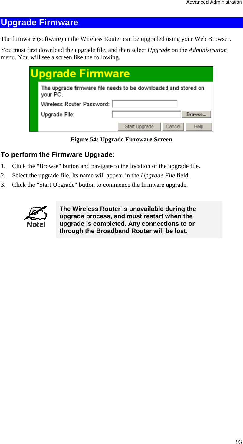 Advanced Administration 93 Upgrade Firmware The firmware (software) in the Wireless Router can be upgraded using your Web Browser.  You must first download the upgrade file, and then select Upgrade on the Administration menu. You will see a screen like the following.  Figure 54: Upgrade Firmware Screen To perform the Firmware Upgrade: 1.  Click the &quot;Browse&quot; button and navigate to the location of the upgrade file. 2.  Select the upgrade file. Its name will appear in the Upgrade File field. 3.  Click the &quot;Start Upgrade&quot; button to commence the firmware upgrade.   The Wireless Router is unavailable during the upgrade process, and must restart when the upgrade is completed. Any connections to or through the Broadband Router will be lost.   