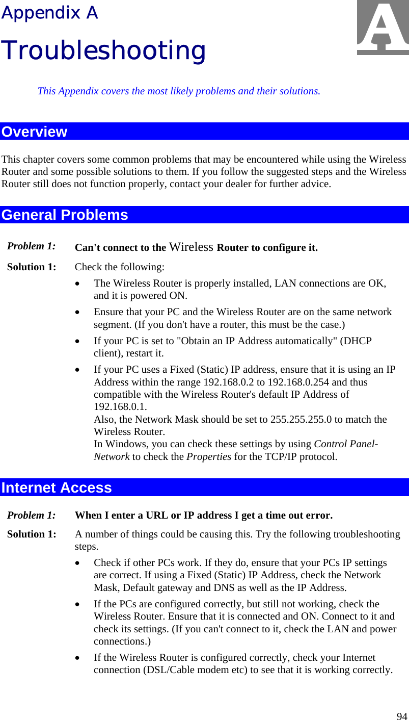  94 Appendix A Troubleshooting This Appendix covers the most likely problems and their solutions. Overview This chapter covers some common problems that may be encountered while using the Wireless Router and some possible solutions to them. If you follow the suggested steps and the Wireless Router still does not function properly, contact your dealer for further advice. General Problems Problem 1:  Can&apos;t connect to the Wireless Router to configure it. Solution 1:  Check the following: •  The Wireless Router is properly installed, LAN connections are OK, and it is powered ON. •  Ensure that your PC and the Wireless Router are on the same network segment. (If you don&apos;t have a router, this must be the case.)  •  If your PC is set to &quot;Obtain an IP Address automatically&quot; (DHCP client), restart it. •  If your PC uses a Fixed (Static) IP address, ensure that it is using an IP Address within the range 192.168.0.2 to 192.168.0.254 and thus compatible with the Wireless Router&apos;s default IP Address of 192.168.0.1.  Also, the Network Mask should be set to 255.255.255.0 to match the Wireless Router. In Windows, you can check these settings by using Control Panel-Network to check the Properties for the TCP/IP protocol.  Internet Access Problem 1: When I enter a URL or IP address I get a time out error. Solution 1: A number of things could be causing this. Try the following troubleshooting steps. •  Check if other PCs work. If they do, ensure that your PCs IP settings are correct. If using a Fixed (Static) IP Address, check the Network Mask, Default gateway and DNS as well as the IP Address. •  If the PCs are configured correctly, but still not working, check the Wireless Router. Ensure that it is connected and ON. Connect to it and check its settings. (If you can&apos;t connect to it, check the LAN and power connections.) •  If the Wireless Router is configured correctly, check your Internet connection (DSL/Cable modem etc) to see that it is working correctly. A 