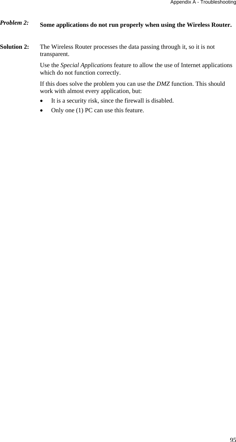 Appendix A - Troubleshooting 95 Problem 2: Some applications do not run properly when using the Wireless Router.  Solution 2:  The Wireless Router processes the data passing through it, so it is not transparent. Use the Special Applications feature to allow the use of Internet applications which do not function correctly. If this does solve the problem you can use the DMZ function. This should work with almost every application, but: •  It is a security risk, since the firewall is disabled. •  Only one (1) PC can use this feature. 