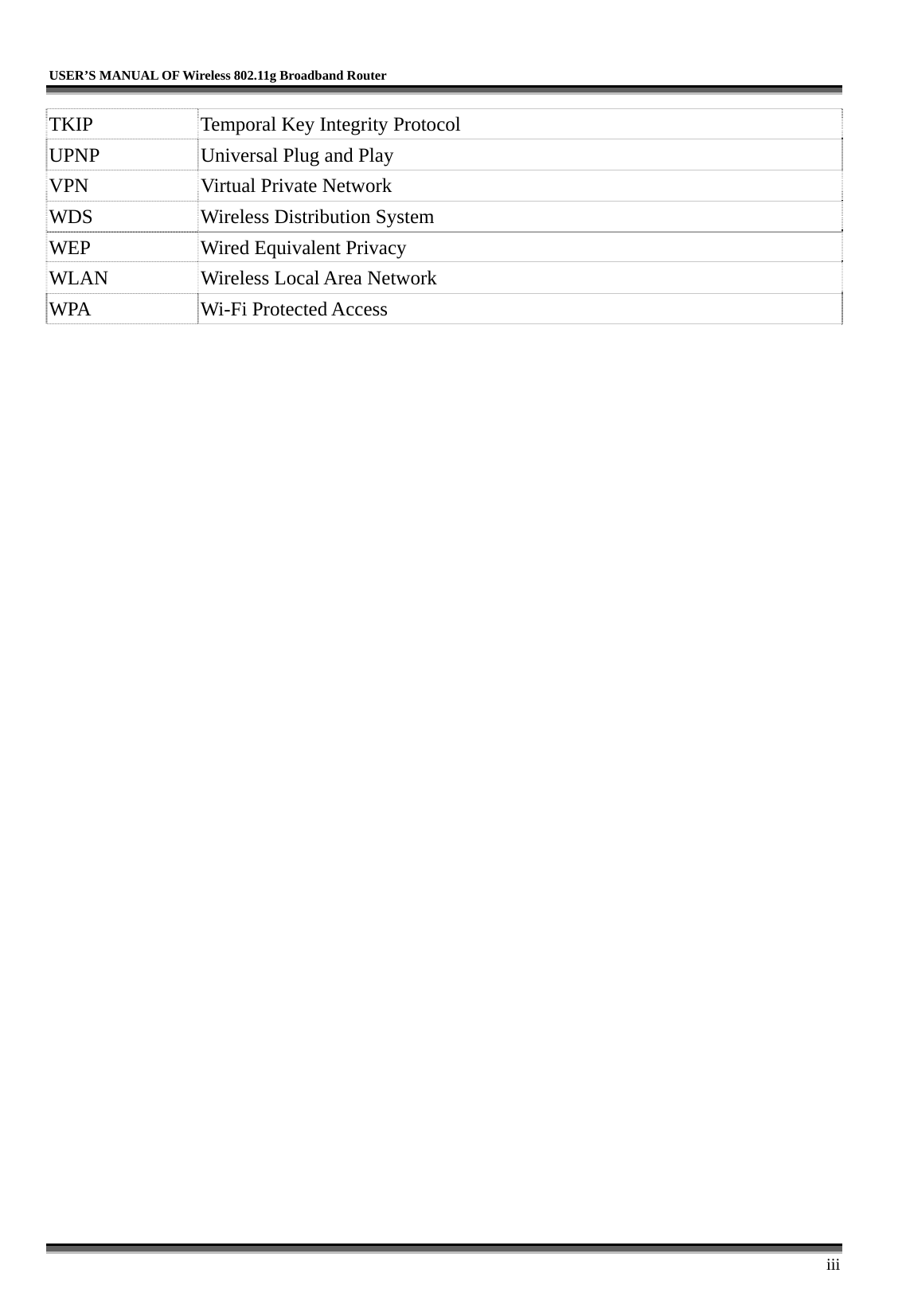   USER’S MANUAL OF Wireless 802.11g Broadband Router     iii TKIP  Temporal Key Integrity Protocol UPNP  Universal Plug and Play   VPN  Virtual Private Network WDS  Wireless Distribution System WEP  Wired Equivalent Privacy WLAN  Wireless Local Area Network WPA Wi-Fi Protected Access    