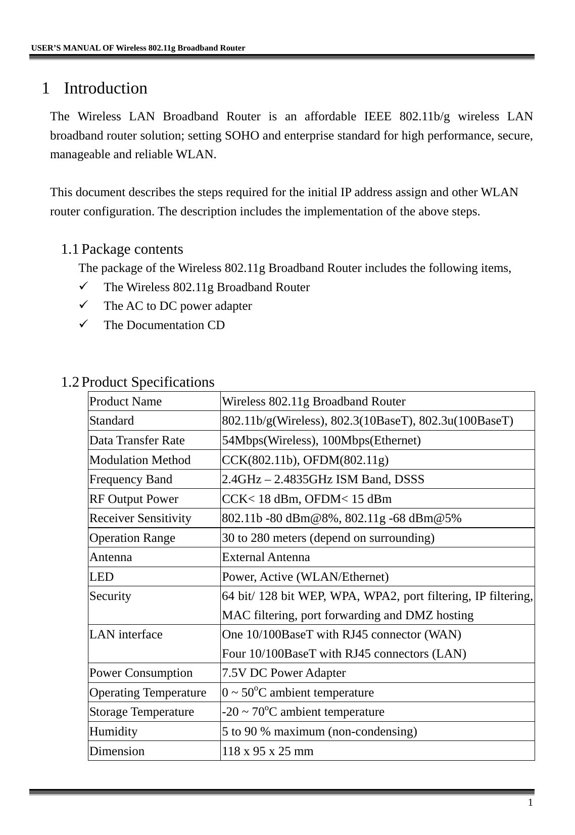   USER’S MANUAL OF Wireless 802.11g Broadband Router     1 1 Introduction The Wireless LAN Broadband Router is an affordable IEEE 802.11b/g wireless LAN broadband router solution; setting SOHO and enterprise standard for high performance, secure, manageable and reliable WLAN.  This document describes the steps required for the initial IP address assign and other WLAN router configuration. The description includes the implementation of the above steps.  1.1 Package contents The package of the Wireless 802.11g Broadband Router includes the following items,   The Wireless 802.11g Broadband Router   The AC to DC power adapter   The Documentation CD   1.2 Product Specifications Product Name  Wireless 802.11g Broadband Router Standard  802.11b/g(Wireless), 802.3(10BaseT), 802.3u(100BaseT) Data Transfer Rate  54Mbps(Wireless), 100Mbps(Ethernet) Modulation Method  CCK(802.11b), OFDM(802.11g) Frequency Band  2.4GHz – 2.4835GHz ISM Band, DSSS RF Output Power  CCK&lt; 18 dBm, OFDM&lt; 15 dBm Receiver Sensitivity  802.11b -80 dBm@8%, 802.11g -68 dBm@5% Operation Range  30 to 280 meters (depend on surrounding) Antenna External Antenna LED Power, Active (WLAN/Ethernet) Security  64 bit/ 128 bit WEP, WPA, WPA2, port filtering, IP filtering, MAC filtering, port forwarding and DMZ hosting LAN interface  One 10/100BaseT with RJ45 connector (WAN) Four 10/100BaseT with RJ45 connectors (LAN) Power Consumption  7.5V DC Power Adapter Operating Temperature  0 ~ 50oC ambient temperature Storage Temperature  -20 ~ 70oC ambient temperature Humidity  5 to 90 % maximum (non-condensing) Dimension  118 x 95 x 25 mm 