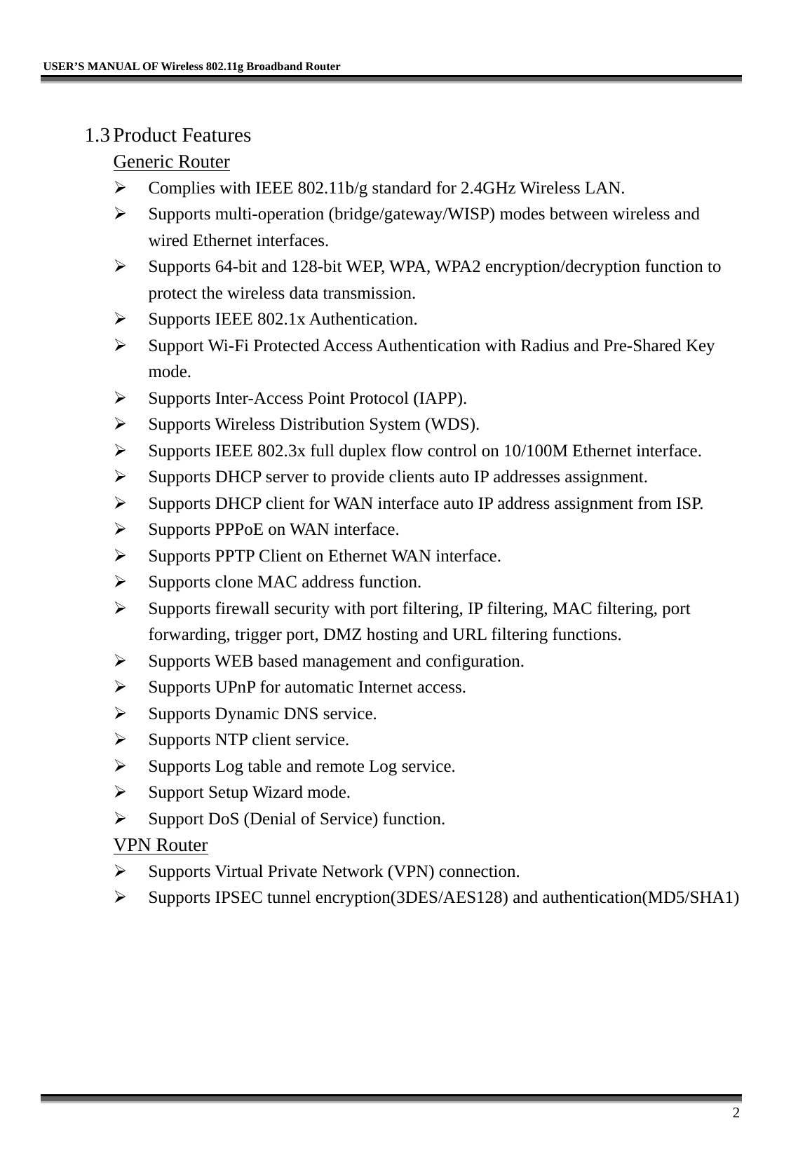   USER’S MANUAL OF Wireless 802.11g Broadband Router     2  1.3 Product Features Generic Router   Complies with IEEE 802.11b/g standard for 2.4GHz Wireless LAN.   Supports multi-operation (bridge/gateway/WISP) modes between wireless and wired Ethernet interfaces.   Supports 64-bit and 128-bit WEP, WPA, WPA2 encryption/decryption function to protect the wireless data transmission.   Supports IEEE 802.1x Authentication.   Support Wi-Fi Protected Access Authentication with Radius and Pre-Shared Key mode.   Supports Inter-Access Point Protocol (IAPP).   Supports Wireless Distribution System (WDS).   Supports IEEE 802.3x full duplex flow control on 10/100M Ethernet interface.   Supports DHCP server to provide clients auto IP addresses assignment.   Supports DHCP client for WAN interface auto IP address assignment from ISP.   Supports PPPoE on WAN interface.   Supports PPTP Client on Ethernet WAN interface.   Supports clone MAC address function.   Supports firewall security with port filtering, IP filtering, MAC filtering, port forwarding, trigger port, DMZ hosting and URL filtering functions.   Supports WEB based management and configuration.   Supports UPnP for automatic Internet access.   Supports Dynamic DNS service.   Supports NTP client service.   Supports Log table and remote Log service.   Support Setup Wizard mode.   Support DoS (Denial of Service) function. VPN Router   Supports Virtual Private Network (VPN) connection.   Supports IPSEC tunnel encryption(3DES/AES128) and authentication(MD5/SHA1) 