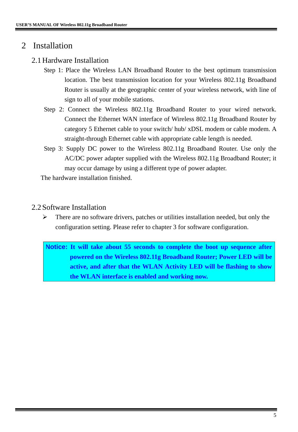   USER’S MANUAL OF Wireless 802.11g Broadband Router     5 2 Installation 2.1 Hardware Installation Step 1: Place the Wireless LAN Broadband Router to the best optimum transmission location. The best transmission location for your Wireless 802.11g Broadband Router is usually at the geographic center of your wireless network, with line of sign to all of your mobile stations. Step 2: Connect the Wireless 802.11g Broadband Router to your wired network. Connect the Ethernet WAN interface of Wireless 802.11g Broadband Router by category 5 Ethernet cable to your switch/ hub/ xDSL modem or cable modem. A straight-through Ethernet cable with appropriate cable length is needed. Step 3: Supply DC power to the Wireless 802.11g Broadband Router. Use only the AC/DC power adapter supplied with the Wireless 802.11g Broadband Router; it may occur damage by using a different type of power adapter. The hardware installation finished.     2.2 Software Installation   There are no software drivers, patches or utilities installation needed, but only the configuration setting. Please refer to chapter 3 for software configuration.  Notice: It will take about 55 seconds to complete the boot up sequence after powered on the Wireless 802.11g Broadband Router; Power LED will be active, and after that the WLAN Activity LED will be flashing to show the WLAN interface is enabled and working now.  