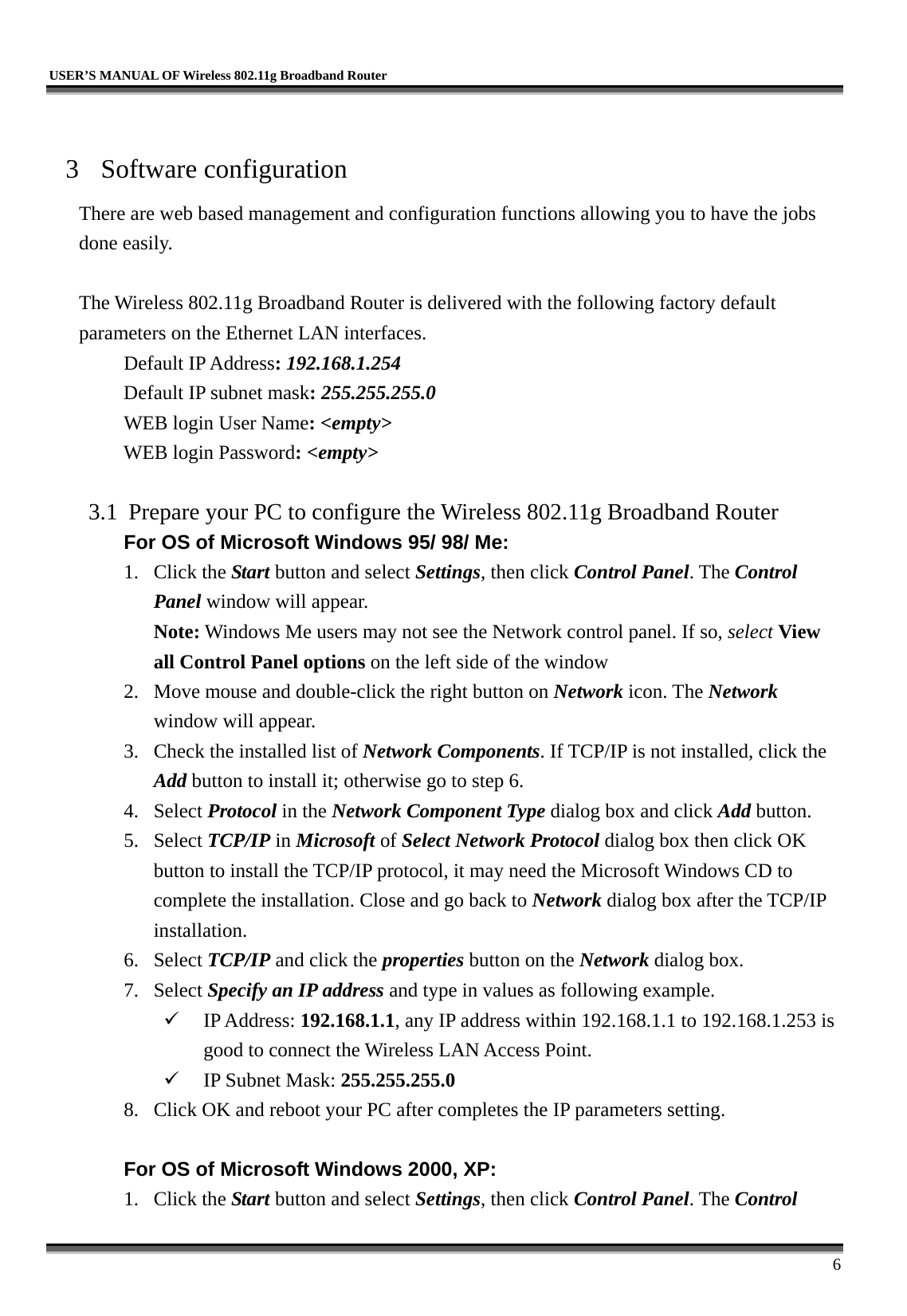   USER’S MANUAL OF Wireless 802.11g Broadband Router     6  3 Software configuration There are web based management and configuration functions allowing you to have the jobs done easily.  The Wireless 802.11g Broadband Router is delivered with the following factory default parameters on the Ethernet LAN interfaces. Default IP Address: 192.168.1.254 Default IP subnet mask: 255.255.255.0 WEB login User Name: &lt;empty&gt; WEB login Password: &lt;empty&gt;   3.1  Prepare your PC to configure the Wireless 802.11g Broadband Router For OS of Microsoft Windows 95/ 98/ Me:   1. Click the Start button and select Settings, then click Control Panel. The Control Panel window will appear.   Note: Windows Me users may not see the Network control panel. If so, select View all Control Panel options on the left side of the window 2.  Move mouse and double-click the right button on Network icon. The Network window will appear. 3.  Check the installed list of Network Components. If TCP/IP is not installed, click the Add button to install it; otherwise go to step 6. 4. Select Protocol in the Network Component Type dialog box and click Add button. 5. Select TCP/IP in Microsoft of Select Network Protocol dialog box then click OK button to install the TCP/IP protocol, it may need the Microsoft Windows CD to complete the installation. Close and go back to Network dialog box after the TCP/IP installation. 6. Select TCP/IP and click the properties button on the Network dialog box. 7. Select Specify an IP address and type in values as following example.   IP Address: 192.168.1.1, any IP address within 192.168.1.1 to 192.168.1.253 is good to connect the Wireless LAN Access Point.   IP Subnet Mask: 255.255.255.0 8.  Click OK and reboot your PC after completes the IP parameters setting.    For OS of Microsoft Windows 2000, XP:   1. Click the Start button and select Settings, then click Control Panel. The Control 