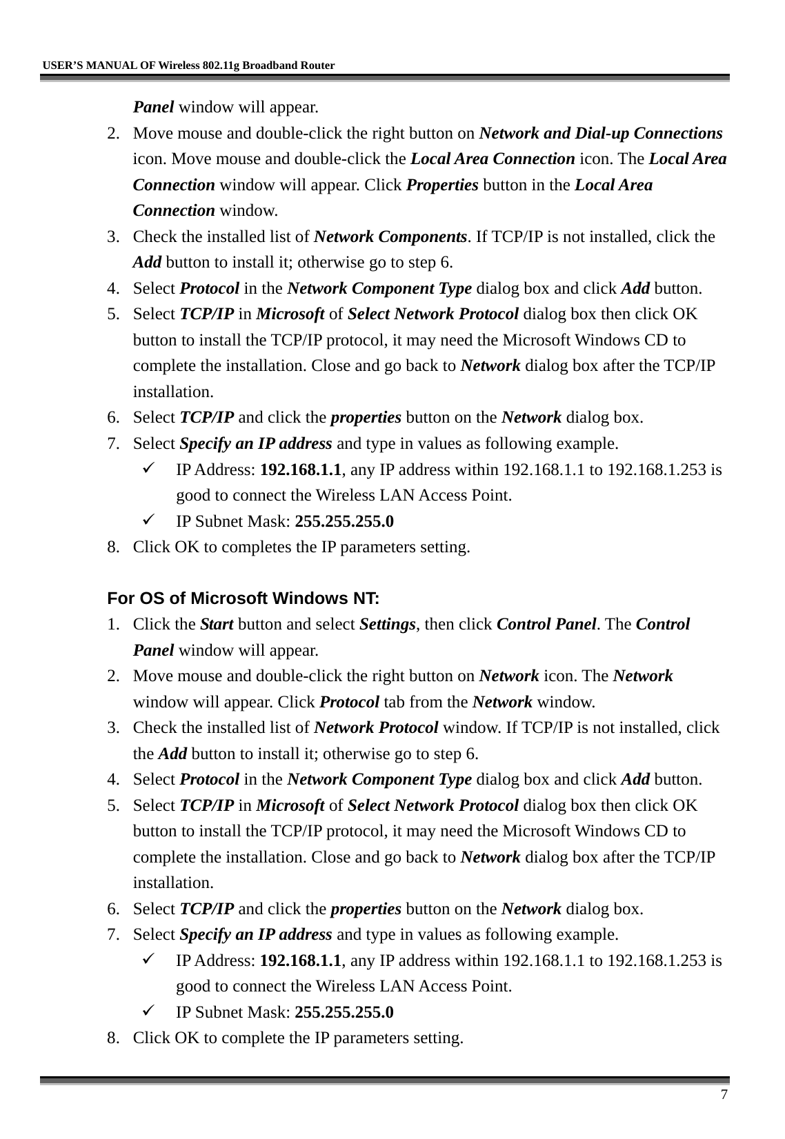  USER’S MANUAL OF Wireless 802.11g Broadband Router     7 Panel window will appear. 2.  Move mouse and double-click the right button on Network and Dial-up Connections icon. Move mouse and double-click the Local Area Connection icon. The Local Area Connection window will appear. Click Properties button in the Local Area Connection window. 3.  Check the installed list of Network Components. If TCP/IP is not installed, click the Add button to install it; otherwise go to step 6. 4. Select Protocol in the Network Component Type dialog box and click Add button. 5. Select TCP/IP in Microsoft of Select Network Protocol dialog box then click OK button to install the TCP/IP protocol, it may need the Microsoft Windows CD to complete the installation. Close and go back to Network dialog box after the TCP/IP installation. 6. Select TCP/IP and click the properties button on the Network dialog box. 7. Select Specify an IP address and type in values as following example.   IP Address: 192.168.1.1, any IP address within 192.168.1.1 to 192.168.1.253 is good to connect the Wireless LAN Access Point.   IP Subnet Mask: 255.255.255.0 8.  Click OK to completes the IP parameters setting.    For OS of Microsoft Windows NT:   1. Click the Start button and select Settings, then click Control Panel. The Control Panel window will appear. 2.  Move mouse and double-click the right button on Network icon. The Network window will appear. Click Protocol tab from the Network window. 3.  Check the installed list of Network Protocol window. If TCP/IP is not installed, click the Add button to install it; otherwise go to step 6. 4. Select Protocol in the Network Component Type dialog box and click Add button. 5. Select TCP/IP in Microsoft of Select Network Protocol dialog box then click OK button to install the TCP/IP protocol, it may need the Microsoft Windows CD to complete the installation. Close and go back to Network dialog box after the TCP/IP installation. 6. Select TCP/IP and click the properties button on the Network dialog box. 7. Select Specify an IP address and type in values as following example.   IP Address: 192.168.1.1, any IP address within 192.168.1.1 to 192.168.1.253 is good to connect the Wireless LAN Access Point.   IP Subnet Mask: 255.255.255.0 8.  Click OK to complete the IP parameters setting.   