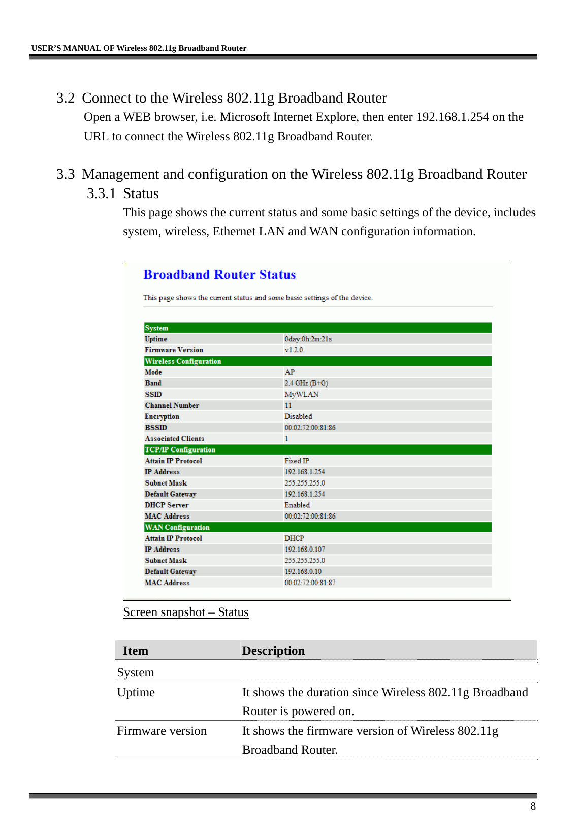   USER’S MANUAL OF Wireless 802.11g Broadband Router     8  3.2  Connect to the Wireless 802.11g Broadband Router Open a WEB browser, i.e. Microsoft Internet Explore, then enter 192.168.1.254 on the URL to connect the Wireless 802.11g Broadband Router.  3.3  Management and configuration on the Wireless 802.11g Broadband Router 3.3.1 Status This page shows the current status and some basic settings of the device, includes system, wireless, Ethernet LAN and WAN configuration information.   Screen snapshot – Status  Item  Description   System  Uptime  It shows the duration since Wireless 802.11g Broadband Router is powered on.   Firmware version  It shows the firmware version of Wireless 802.11g Broadband Router.   