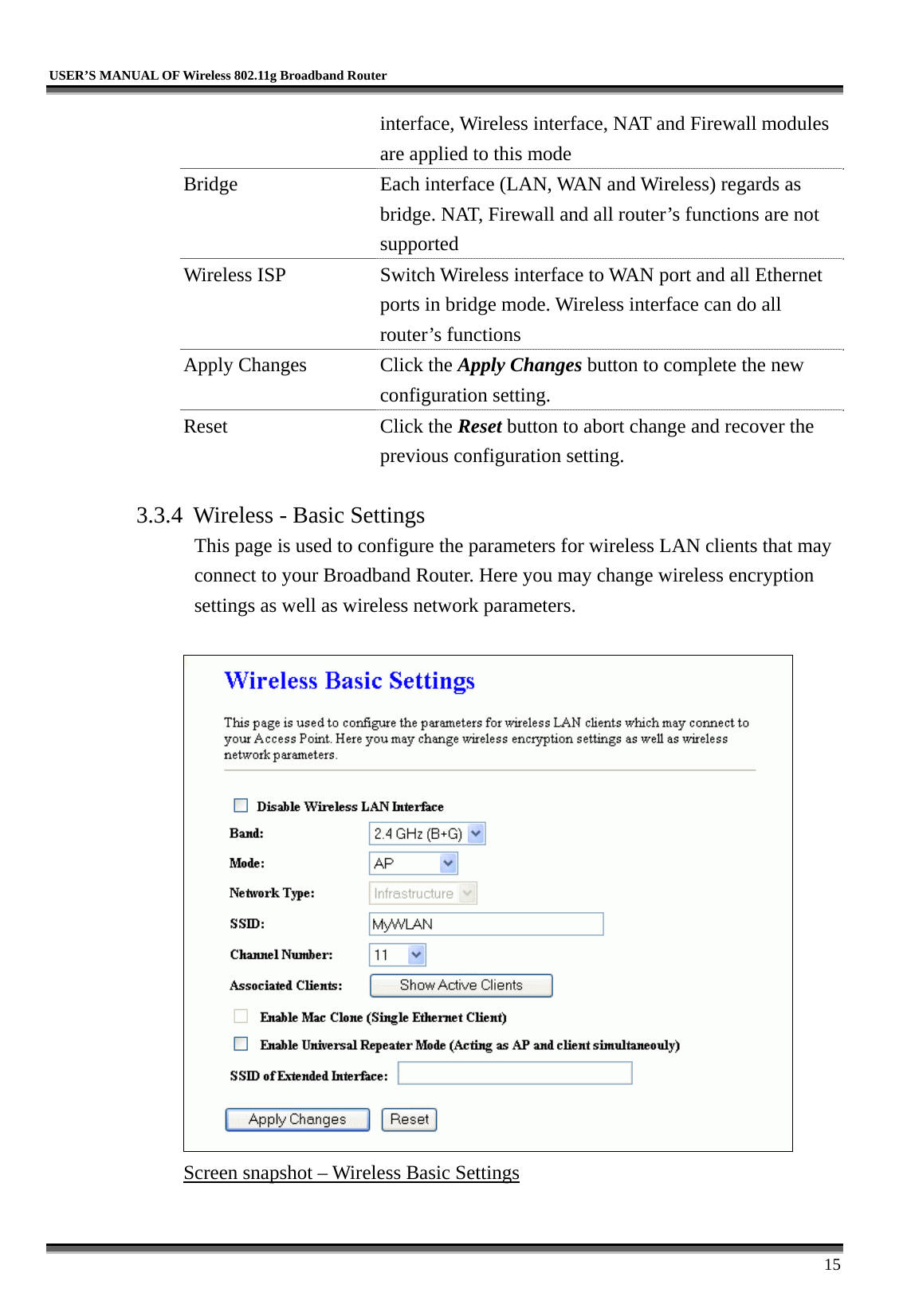   USER’S MANUAL OF Wireless 802.11g Broadband Router     15 interface, Wireless interface, NAT and Firewall modules are applied to this mode Bridge  Each interface (LAN, WAN and Wireless) regards as bridge. NAT, Firewall and all router’s functions are not supported Wireless ISP  Switch Wireless interface to WAN port and all Ethernet ports in bridge mode. Wireless interface can do all router’s functions Apply Changes  Click the Apply Changes button to complete the new configuration setting. Reset Click the Reset button to abort change and recover the previous configuration setting.  3.3.4  Wireless - Basic Settings This page is used to configure the parameters for wireless LAN clients that may connect to your Broadband Router. Here you may change wireless encryption settings as well as wireless network parameters.   Screen snapshot – Wireless Basic Settings  