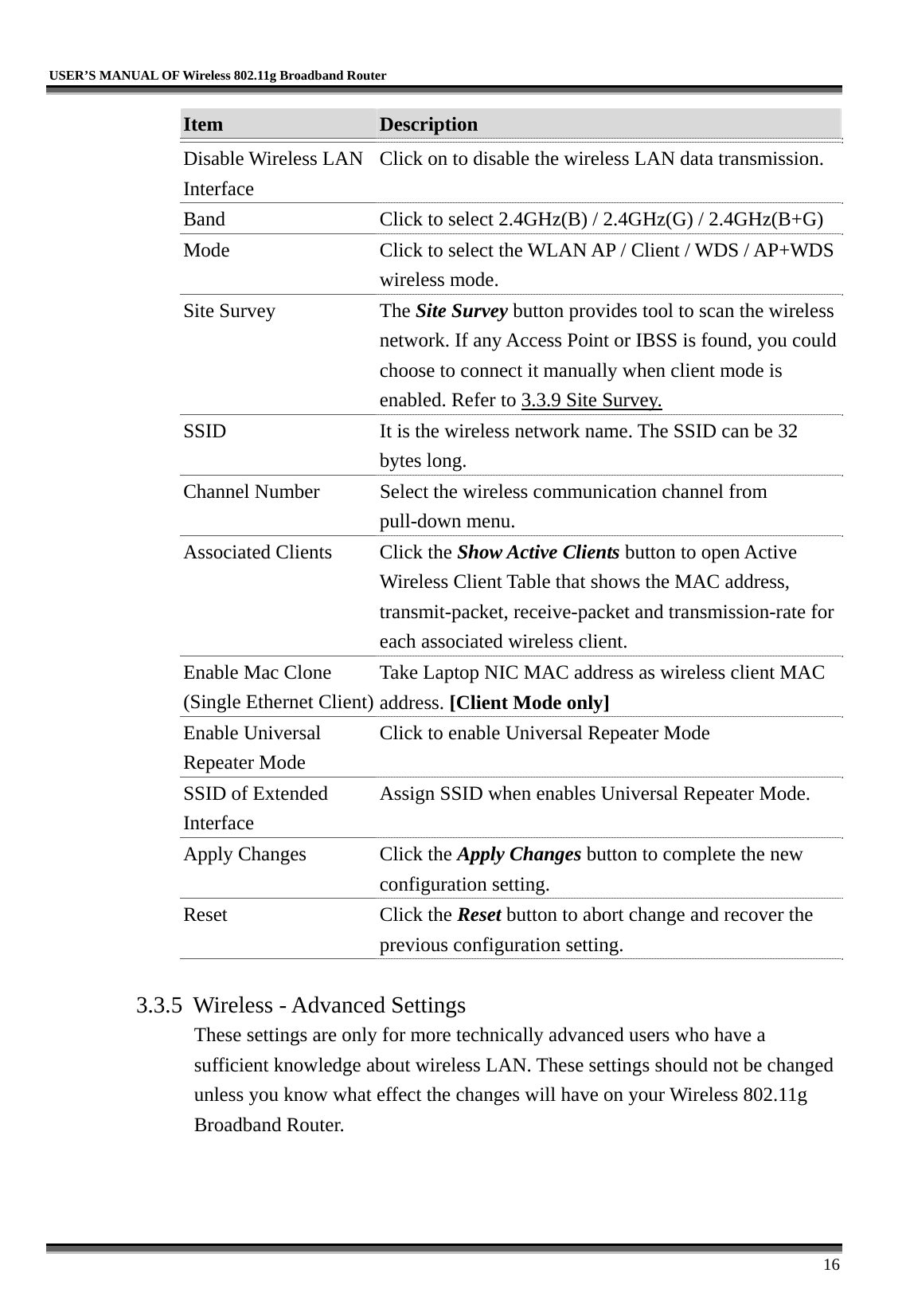   USER’S MANUAL OF Wireless 802.11g Broadband Router     16 Item  Description   Disable Wireless LAN Interface Click on to disable the wireless LAN data transmission. Band  Click to select 2.4GHz(B) / 2.4GHz(G) / 2.4GHz(B+G) Mode  Click to select the WLAN AP / Client / WDS / AP+WDS wireless mode. Site Survey  The Site Survey button provides tool to scan the wireless network. If any Access Point or IBSS is found, you could choose to connect it manually when client mode is enabled. Refer to 3.3.9 Site Survey. SSID  It is the wireless network name. The SSID can be 32 bytes long. Channel Number  Select the wireless communication channel from pull-down menu. Associated Clients  Click the Show Active Clients button to open Active Wireless Client Table that shows the MAC address, transmit-packet, receive-packet and transmission-rate for each associated wireless client. Enable Mac Clone (Single Ethernet Client)Take Laptop NIC MAC address as wireless client MAC address. [Client Mode only] Enable Universal Repeater Mode Click to enable Universal Repeater Mode SSID of Extended Interface Assign SSID when enables Universal Repeater Mode. Apply Changes  Click the Apply Changes button to complete the new configuration setting. Reset Click the Reset button to abort change and recover the previous configuration setting.  3.3.5  Wireless - Advanced Settings These settings are only for more technically advanced users who have a sufficient knowledge about wireless LAN. These settings should not be changed unless you know what effect the changes will have on your Wireless 802.11g Broadband Router.  