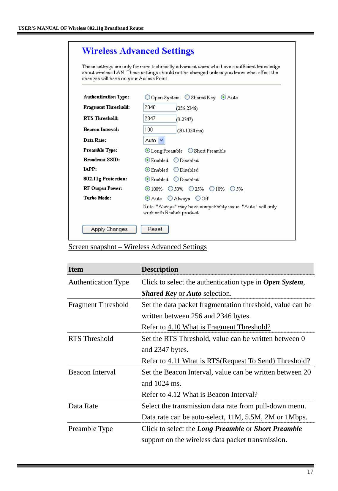   USER’S MANUAL OF Wireless 802.11g Broadband Router     17  Screen snapshot – Wireless Advanced Settings  Item  Description   Authentication Type  Click to select the authentication type in Open System, Shared Key or Auto selection. Fragment Threshold  Set the data packet fragmentation threshold, value can be written between 256 and 2346 bytes. Refer to 4.10 What is Fragment Threshold? RTS Threshold  Set the RTS Threshold, value can be written between 0 and 2347 bytes. Refer to 4.11 What is RTS(Request To Send) Threshold?Beacon Interval  Set the Beacon Interval, value can be written between 20 and 1024 ms. Refer to 4.12 What is Beacon Interval? Data Rate  Select the transmission data rate from pull-down menu. Data rate can be auto-select, 11M, 5.5M, 2M or 1Mbps. Preamble Type  Click to select the Long Preamble or Short Preamble support on the wireless data packet transmission. 