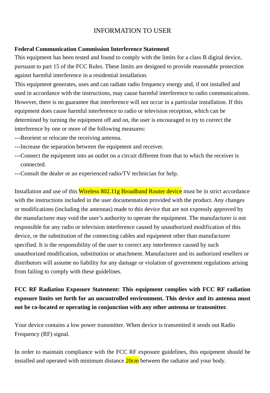    INFORMATION TO USER  Federal Communication Commission Interference Statement This equipment has been tested and found to comply with the limits for a class B digital device, pursuant to part 15 of the FCC Rules. These limits are designed to provide reasonable protection against harmful interference in a residential installation. This equipment generates, uses and can radiate radio frequency energy and, if not installed and used in accordance with the instructions, may cause harmful interference to radio communications. However, there is no guarantee that interference will not occur in a particular installation. If this equipment does cause harmful interference to radio or television reception, which can be determined by turning the equipment off and on, the user is encouraged to try to correct the interference by one or more of the following measures: ---Reorient or relocate the receiving antenna. ---Increase the separation between the equipment and receiver. ---Connect the equipment into an outlet on a circuit different from that to which the receiver is connected. ---Consult the dealer or an experienced radio/TV technician for help.  Installation and use of this Wireless 802.11g Broadband Router device must be in strict accordance with the instructions included in the user documentation provided with the product. Any changes or modifications (including the antennas) made to this device that are not expressly approved by the manufacturer may void the user’s authority to operate the equipment. The manufacturer is not responsible for any radio or television interference caused by unauthorized modification of this device, or the substitution of the connecting cables and equipment other than manufacturer specified. It is the responsibility of the user to correct any interference caused by such unauthorized modification, substitution or attachment. Manufacturer and its authorized resellers or distributors will assume no liability for any damage or violation of government regulations arising from failing to comply with these guidelines.  FCC RF Radiation Exposure Statement: This equipment complies with FCC RF radiation exposure limits set forth for an uncontrolled environment. This device and its antenna must not be co-located or operating in conjunction with any other antenna or transmitter.  Your device contains a low power transmitter. When device is transmitted it sends out Radio Frequency (RF) signal.  In order to maintain compliance with the FCC RF exposure guidelines, this equipment should be installed and operated with minimum distance 20cm between the radiator and your body. 