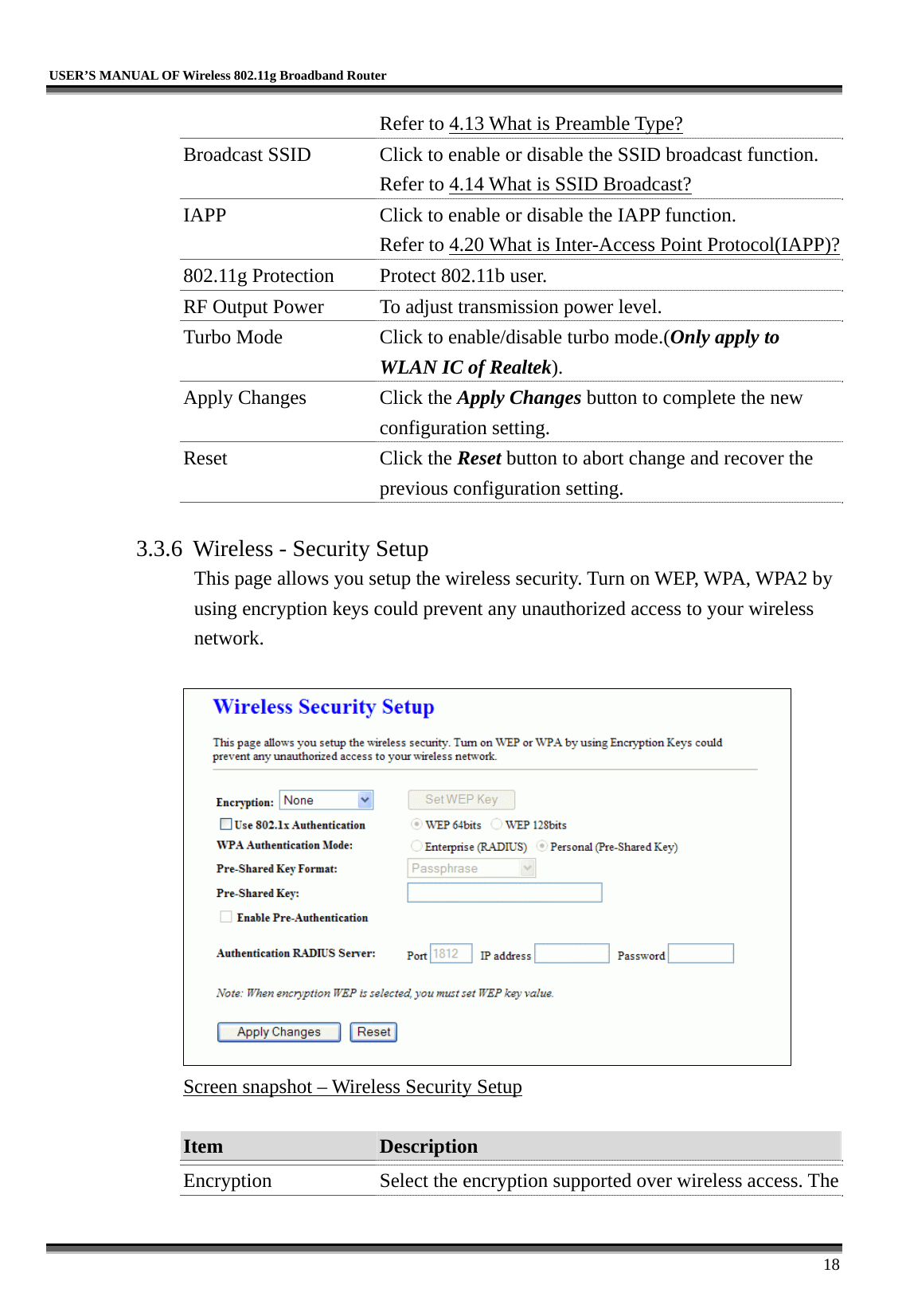   USER’S MANUAL OF Wireless 802.11g Broadband Router     18 Refer to 4.13 What is Preamble Type?  Broadcast SSID  Click to enable or disable the SSID broadcast function. Refer to 4.14 What is SSID Broadcast? IAPP  Click to enable or disable the IAPP function. Refer to 4.20 What is Inter-Access Point Protocol(IAPP)?802.11g Protection  Protect 802.11b user. RF Output Power  To adjust transmission power level. Turbo Mode  Click to enable/disable turbo mode.(Only apply to WLAN IC of Realtek). Apply Changes  Click the Apply Changes button to complete the new configuration setting. Reset Click the Reset button to abort change and recover the previous configuration setting.  3.3.6  Wireless - Security Setup This page allows you setup the wireless security. Turn on WEP, WPA, WPA2 by using encryption keys could prevent any unauthorized access to your wireless network.   Screen snapshot – Wireless Security Setup  Item  Description   Encryption  Select the encryption supported over wireless access. The 