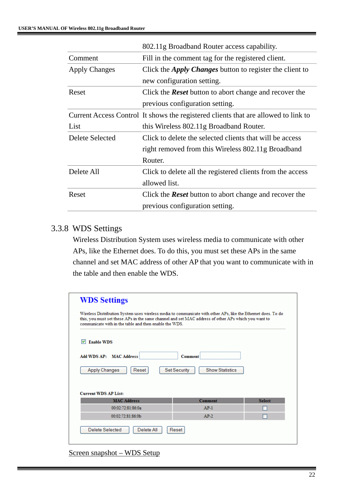   USER’S MANUAL OF Wireless 802.11g Broadband Router     22 802.11g Broadband Router access capability. Comment  Fill in the comment tag for the registered client. Apply Changes  Click the Apply Changes button to register the client to new configuration setting. Reset Click the Reset button to abort change and recover the previous configuration setting. Current Access Control List It shows the registered clients that are allowed to link to this Wireless 802.11g Broadband Router. Delete Selected  Click to delete the selected clients that will be access right removed from this Wireless 802.11g Broadband Router. Delete All  Click to delete all the registered clients from the access allowed list.   Reset Click the Reset button to abort change and recover the previous configuration setting.  3.3.8 WDS Settings Wireless Distribution System uses wireless media to communicate with other APs, like the Ethernet does. To do this, you must set these APs in the same channel and set MAC address of other AP that you want to communicate with in the table and then enable the WDS.   Screen snapshot – WDS Setup 