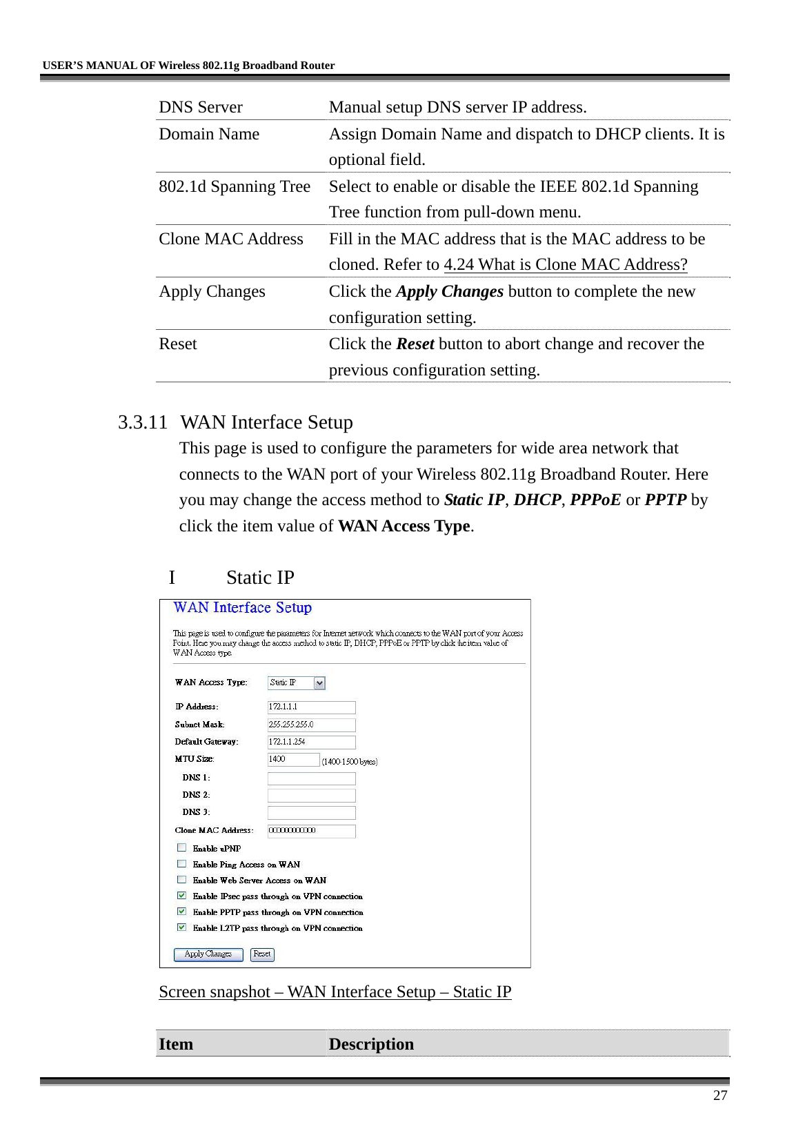   USER’S MANUAL OF Wireless 802.11g Broadband Router     27 DNS Server  Manual setup DNS server IP address. Domain Name  Assign Domain Name and dispatch to DHCP clients. It is optional field. 802.1d Spanning Tree  Select to enable or disable the IEEE 802.1d Spanning Tree function from pull-down menu. Clone MAC Address  Fill in the MAC address that is the MAC address to be cloned. Refer to 4.24 What is Clone MAC Address? Apply Changes  Click the Apply Changes button to complete the new configuration setting. Reset Click the Reset button to abort change and recover the previous configuration setting.  3.3.11  WAN Interface Setup This page is used to configure the parameters for wide area network that connects to the WAN port of your Wireless 802.11g Broadband Router. Here you may change the access method to Static IP, DHCP, PPPoE or PPTP by click the item value of WAN Access Type.  I  Static IP  Screen snapshot – WAN Interface Setup – Static IP  Item  Description 