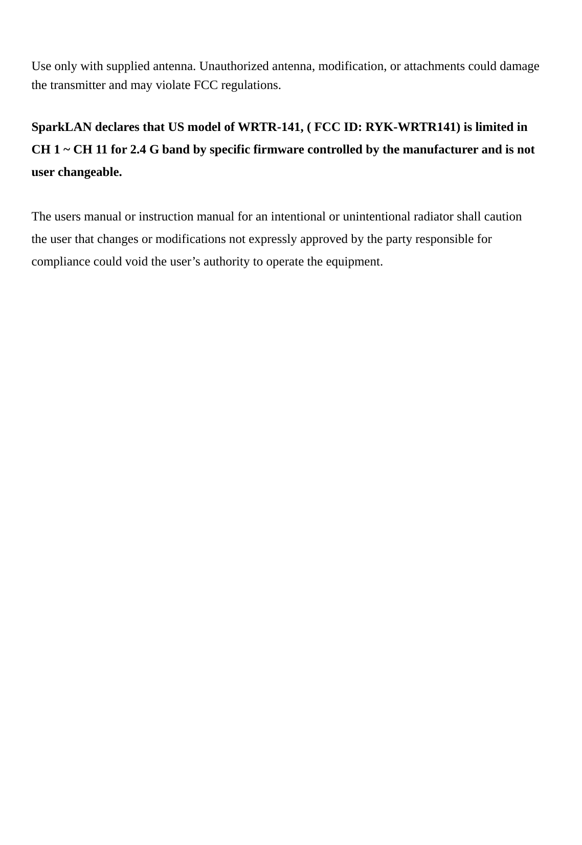    Use only with supplied antenna. Unauthorized antenna, modification, or attachments could damage the transmitter and may violate FCC regulations.  SparkLAN declares that US model of WRTR-141, ( FCC ID: RYK-WRTR141) is limited in CH 1 ~ CH 11 for 2.4 G band by specific firmware controlled by the manufacturer and is not user changeable.  The users manual or instruction manual for an intentional or unintentional radiator shall caution the user that changes or modifications not expressly approved by the party responsible for compliance could void the user’s authority to operate the equipment.  