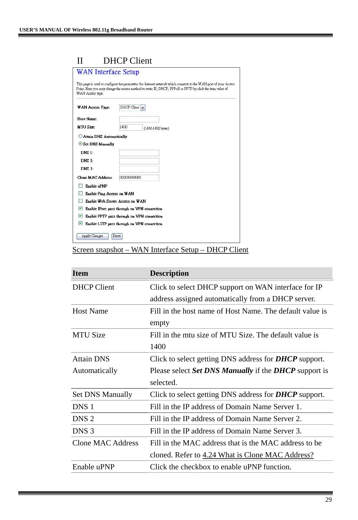   USER’S MANUAL OF Wireless 802.11g Broadband Router     29  II  DHCP Client  Screen snapshot – WAN Interface Setup – DHCP Client  Item  Description   DHCP Client  Click to select DHCP support on WAN interface for IP address assigned automatically from a DHCP server. Host Name  Fill in the host name of Host Name. The default value is empty MTU Size  Fill in the mtu size of MTU Size. The default value is 1400 Attain DNS Automatically Click to select getting DNS address for DHCP support. Please select Set DNS Manually if the DHCP support is selected. Set DNS Manually  Click to select getting DNS address for DHCP support. DNS 1  Fill in the IP address of Domain Name Server 1. DNS 2  Fill in the IP address of Domain Name Server 2. DNS 3  Fill in the IP address of Domain Name Server 3. Clone MAC Address  Fill in the MAC address that is the MAC address to be cloned. Refer to 4.24 What is Clone MAC Address? Enable uPNP  Click the checkbox to enable uPNP function. 