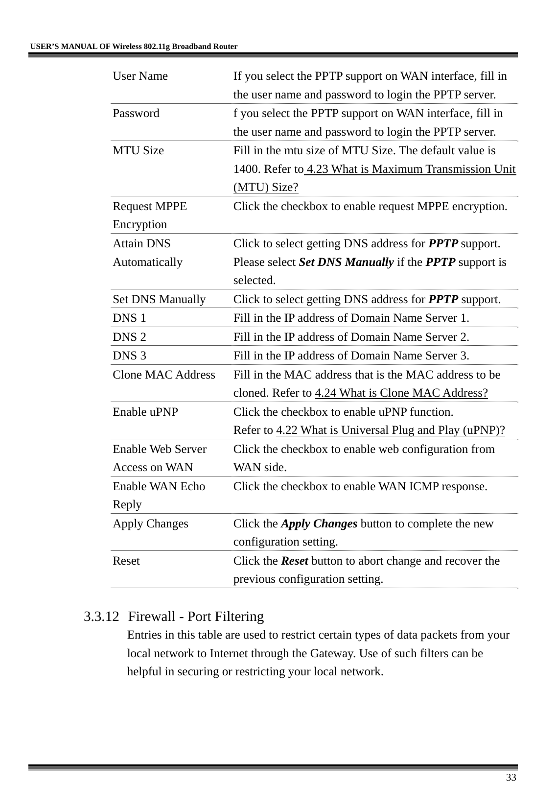   USER’S MANUAL OF Wireless 802.11g Broadband Router     33 User Name  If you select the PPTP support on WAN interface, fill in the user name and password to login the PPTP server. Password  f you select the PPTP support on WAN interface, fill in the user name and password to login the PPTP server. MTU Size  Fill in the mtu size of MTU Size. The default value is 1400. Refer to 4.23 What is Maximum Transmission Unit (MTU) Size? Request MPPE Encryption Click the checkbox to enable request MPPE encryption. Attain DNS Automatically Click to select getting DNS address for PPTP support. Please select Set DNS Manually if the PPTP support is selected. Set DNS Manually  Click to select getting DNS address for PPTP support. DNS 1  Fill in the IP address of Domain Name Server 1. DNS 2  Fill in the IP address of Domain Name Server 2. DNS 3  Fill in the IP address of Domain Name Server 3. Clone MAC Address  Fill in the MAC address that is the MAC address to be cloned. Refer to 4.24 What is Clone MAC Address? Enable uPNP  Click the checkbox to enable uPNP function. Refer to 4.22 What is Universal Plug and Play (uPNP)? Enable Web Server Access on WAN Click the checkbox to enable web configuration from WAN side. Enable WAN Echo Reply Click the checkbox to enable WAN ICMP response. Apply Changes  Click the Apply Changes button to complete the new configuration setting. Reset Click the Reset button to abort change and recover the previous configuration setting.  3.3.12  Firewall - Port Filtering Entries in this table are used to restrict certain types of data packets from your local network to Internet through the Gateway. Use of such filters can be helpful in securing or restricting your local network.  