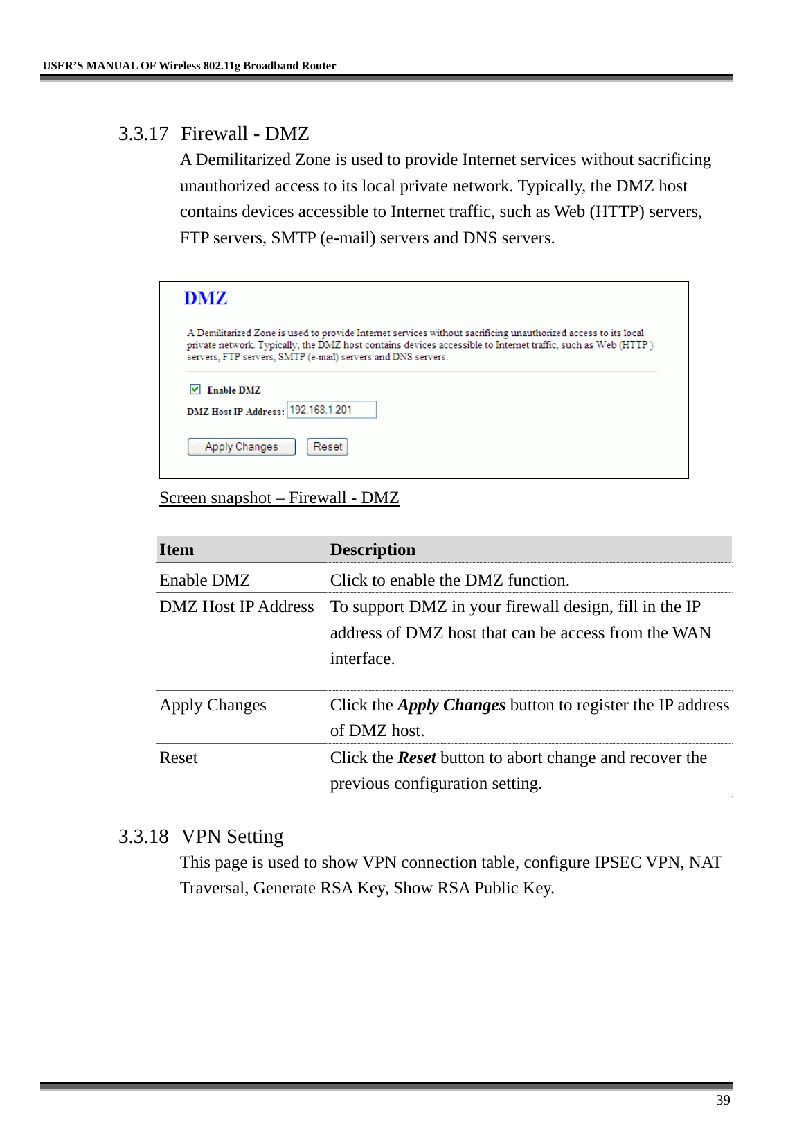   USER’S MANUAL OF Wireless 802.11g Broadband Router     39  3.3.17  Firewall - DMZ A Demilitarized Zone is used to provide Internet services without sacrificing unauthorized access to its local private network. Typically, the DMZ host contains devices accessible to Internet traffic, such as Web (HTTP) servers, FTP servers, SMTP (e-mail) servers and DNS servers.   Screen snapshot – Firewall - DMZ  Item  Description   Enable DMZ  Click to enable the DMZ function. DMZ Host IP Address  To support DMZ in your firewall design, fill in the IP address of DMZ host that can be access from the WAN interface. Apply Changes  Click the Apply Changes button to register the IP address of DMZ host. Reset Click the Reset button to abort change and recover the previous configuration setting.  3.3.18 VPN Setting This page is used to show VPN connection table, configure IPSEC VPN, NAT Traversal, Generate RSA Key, Show RSA Public Key.  