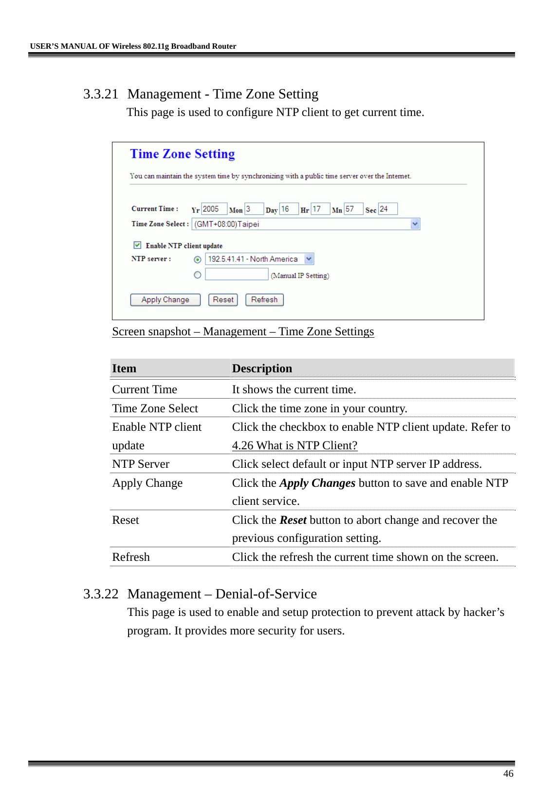   USER’S MANUAL OF Wireless 802.11g Broadband Router     46  3.3.21  Management - Time Zone Setting This page is used to configure NTP client to get current time.   Screen snapshot – Management – Time Zone Settings  Item  Description   Current Time  It shows the current time. Time Zone Select  Click the time zone in your country. Enable NTP client update Click the checkbox to enable NTP client update. Refer to 4.26 What is NTP Client? NTP Server  Click select default or input NTP server IP address. Apply Change  Click the Apply Changes button to save and enable NTP client service. Reset Click the Reset button to abort change and recover the previous configuration setting. Refresh  Click the refresh the current time shown on the screen.  3.3.22  Management – Denial-of-Service This page is used to enable and setup protection to prevent attack by hacker’s program. It provides more security for users.  