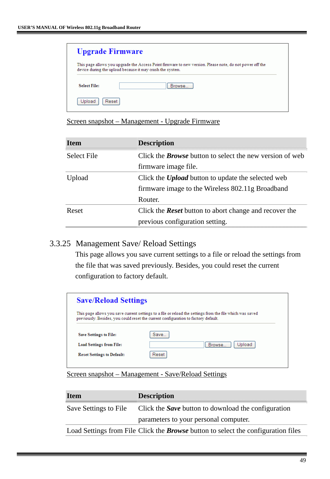   USER’S MANUAL OF Wireless 802.11g Broadband Router     49  Screen snapshot – Management - Upgrade Firmware  Item  Description   Select File  Click the Browse button to select the new version of web firmware image file. Upload Click the Upload button to update the selected web firmware image to the Wireless 802.11g Broadband Router. Reset Click the Reset button to abort change and recover the previous configuration setting.  3.3.25 Management Save/ Reload Settings This page allows you save current settings to a file or reload the settings from the file that was saved previously. Besides, you could reset the current configuration to factory default.   Screen snapshot – Management - Save/Reload Settings  Item  Description   Save Settings to File  Click the Save button to download the configuration parameters to your personal computer. Load Settings from File Click the Browse button to select the configuration files 