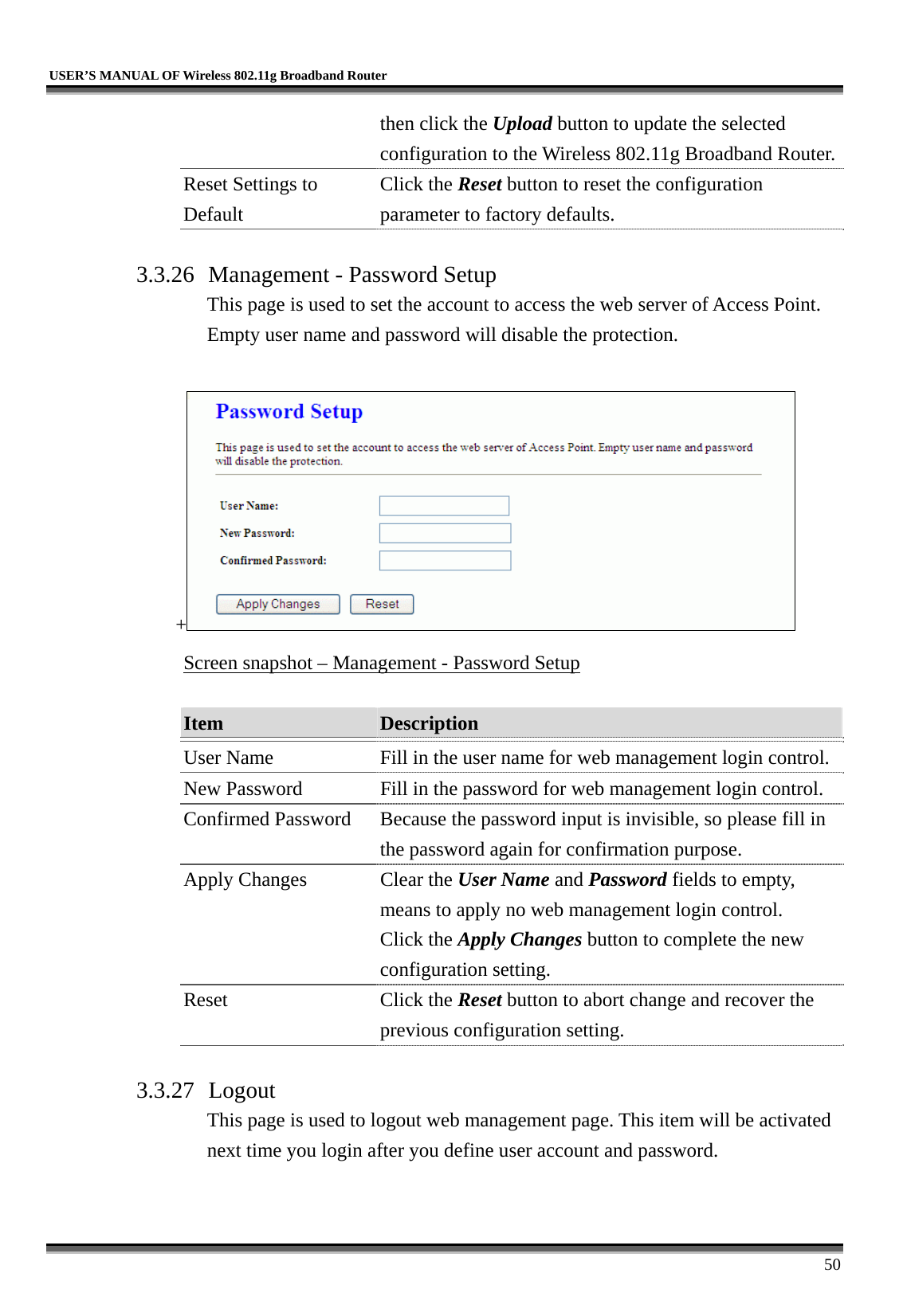   USER’S MANUAL OF Wireless 802.11g Broadband Router     50 then click the Upload button to update the selected configuration to the Wireless 802.11g Broadband Router.Reset Settings to Default Click the Reset button to reset the configuration parameter to factory defaults.  3.3.26 Management - Password Setup This page is used to set the account to access the web server of Access Point. Empty user name and password will disable the protection.  +  Screen snapshot – Management - Password Setup  Item  Description   User Name  Fill in the user name for web management login control.New Password  Fill in the password for web management login control. Confirmed Password  Because the password input is invisible, so please fill in the password again for confirmation purpose. Apply Changes  Clear the User Name and Password fields to empty, means to apply no web management login control. Click the Apply Changes button to complete the new configuration setting. Reset Click the Reset button to abort change and recover the previous configuration setting.  3.3.27 Logout This page is used to logout web management page. This item will be activated next time you login after you define user account and password.  