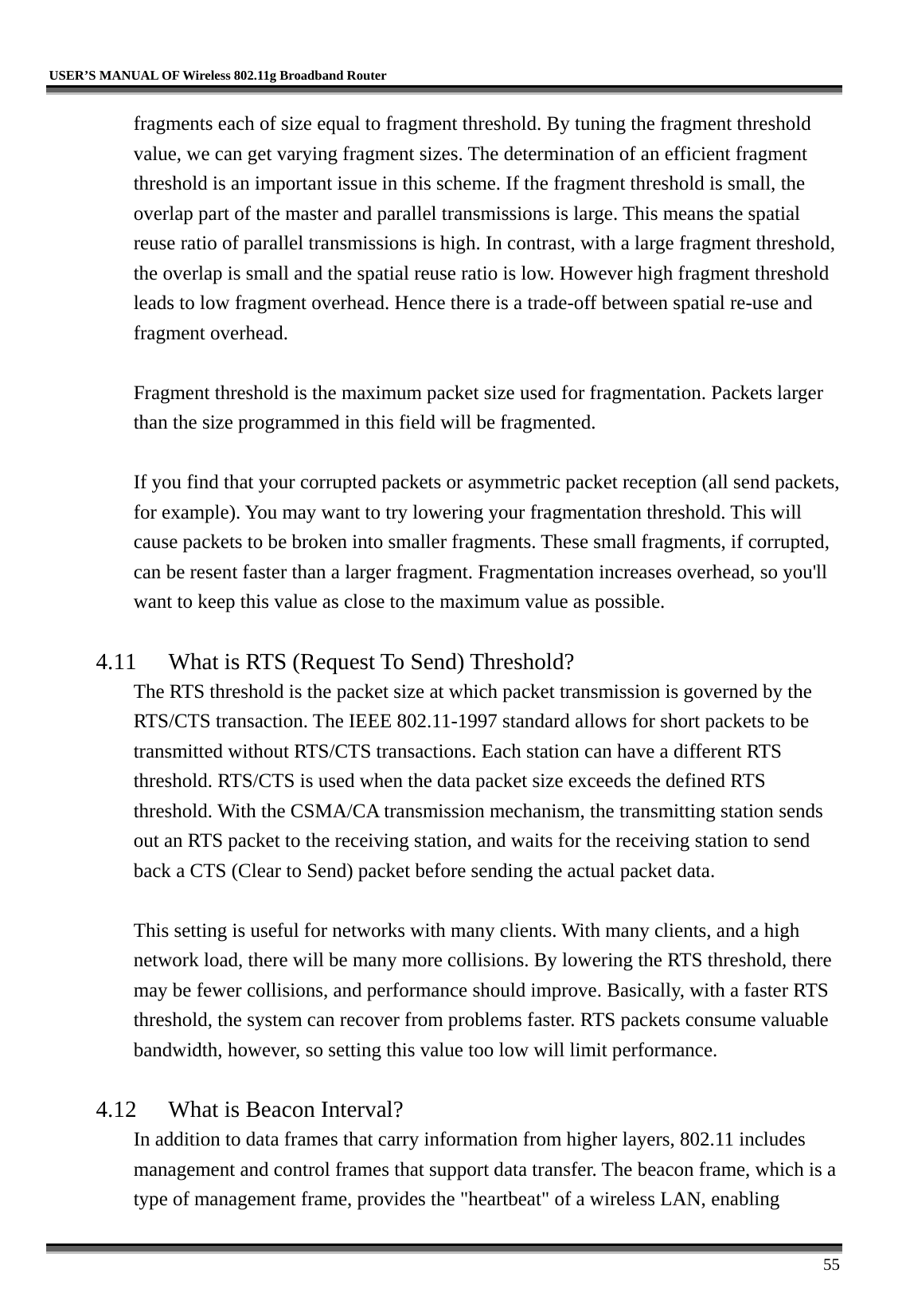   USER’S MANUAL OF Wireless 802.11g Broadband Router     55 fragments each of size equal to fragment threshold. By tuning the fragment threshold value, we can get varying fragment sizes. The determination of an efficient fragment threshold is an important issue in this scheme. If the fragment threshold is small, the overlap part of the master and parallel transmissions is large. This means the spatial reuse ratio of parallel transmissions is high. In contrast, with a large fragment threshold, the overlap is small and the spatial reuse ratio is low. However high fragment threshold leads to low fragment overhead. Hence there is a trade-off between spatial re-use and fragment overhead.    Fragment threshold is the maximum packet size used for fragmentation. Packets larger than the size programmed in this field will be fragmented.  If you find that your corrupted packets or asymmetric packet reception (all send packets, for example). You may want to try lowering your fragmentation threshold. This will cause packets to be broken into smaller fragments. These small fragments, if corrupted, can be resent faster than a larger fragment. Fragmentation increases overhead, so you&apos;ll want to keep this value as close to the maximum value as possible.  4.11  What is RTS (Request To Send) Threshold?   The RTS threshold is the packet size at which packet transmission is governed by the RTS/CTS transaction. The IEEE 802.11-1997 standard allows for short packets to be transmitted without RTS/CTS transactions. Each station can have a different RTS threshold. RTS/CTS is used when the data packet size exceeds the defined RTS threshold. With the CSMA/CA transmission mechanism, the transmitting station sends out an RTS packet to the receiving station, and waits for the receiving station to send back a CTS (Clear to Send) packet before sending the actual packet data.  This setting is useful for networks with many clients. With many clients, and a high network load, there will be many more collisions. By lowering the RTS threshold, there may be fewer collisions, and performance should improve. Basically, with a faster RTS threshold, the system can recover from problems faster. RTS packets consume valuable bandwidth, however, so setting this value too low will limit performance.  4.12  What is Beacon Interval?   In addition to data frames that carry information from higher layers, 802.11 includes management and control frames that support data transfer. The beacon frame, which is a type of management frame, provides the &quot;heartbeat&quot; of a wireless LAN, enabling 