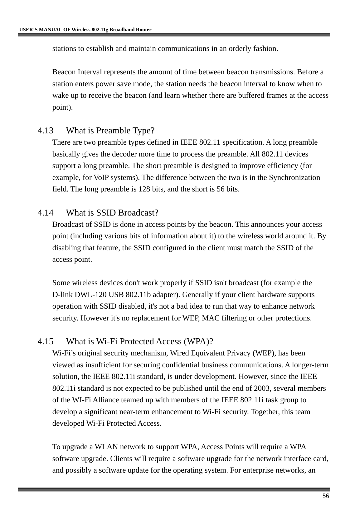   USER’S MANUAL OF Wireless 802.11g Broadband Router     56 stations to establish and maintain communications in an orderly fashion.  Beacon Interval represents the amount of time between beacon transmissions. Before a station enters power save mode, the station needs the beacon interval to know when to wake up to receive the beacon (and learn whether there are buffered frames at the access point).  4.13  What is Preamble Type?   There are two preamble types defined in IEEE 802.11 specification. A long preamble basically gives the decoder more time to process the preamble. All 802.11 devices support a long preamble. The short preamble is designed to improve efficiency (for example, for VoIP systems). The difference between the two is in the Synchronization field. The long preamble is 128 bits, and the short is 56 bits.    4.14  What is SSID Broadcast?   Broadcast of SSID is done in access points by the beacon. This announces your access point (including various bits of information about it) to the wireless world around it. By disabling that feature, the SSID configured in the client must match the SSID of the access point.  Some wireless devices don&apos;t work properly if SSID isn&apos;t broadcast (for example the D-link DWL-120 USB 802.11b adapter). Generally if your client hardware supports operation with SSID disabled, it&apos;s not a bad idea to run that way to enhance network security. However it&apos;s no replacement for WEP, MAC filtering or other protections.    4.15  What is Wi-Fi Protected Access (WPA)?   Wi-Fi’s original security mechanism, Wired Equivalent Privacy (WEP), has been viewed as insufficient for securing confidential business communications. A longer-term solution, the IEEE 802.11i standard, is under development. However, since the IEEE 802.11i standard is not expected to be published until the end of 2003, several members of the WI-Fi Alliance teamed up with members of the IEEE 802.11i task group to develop a significant near-term enhancement to Wi-Fi security. Together, this team developed Wi-Fi Protected Access.  To upgrade a WLAN network to support WPA, Access Points will require a WPA software upgrade. Clients will require a software upgrade for the network interface card, and possibly a software update for the operating system. For enterprise networks, an 