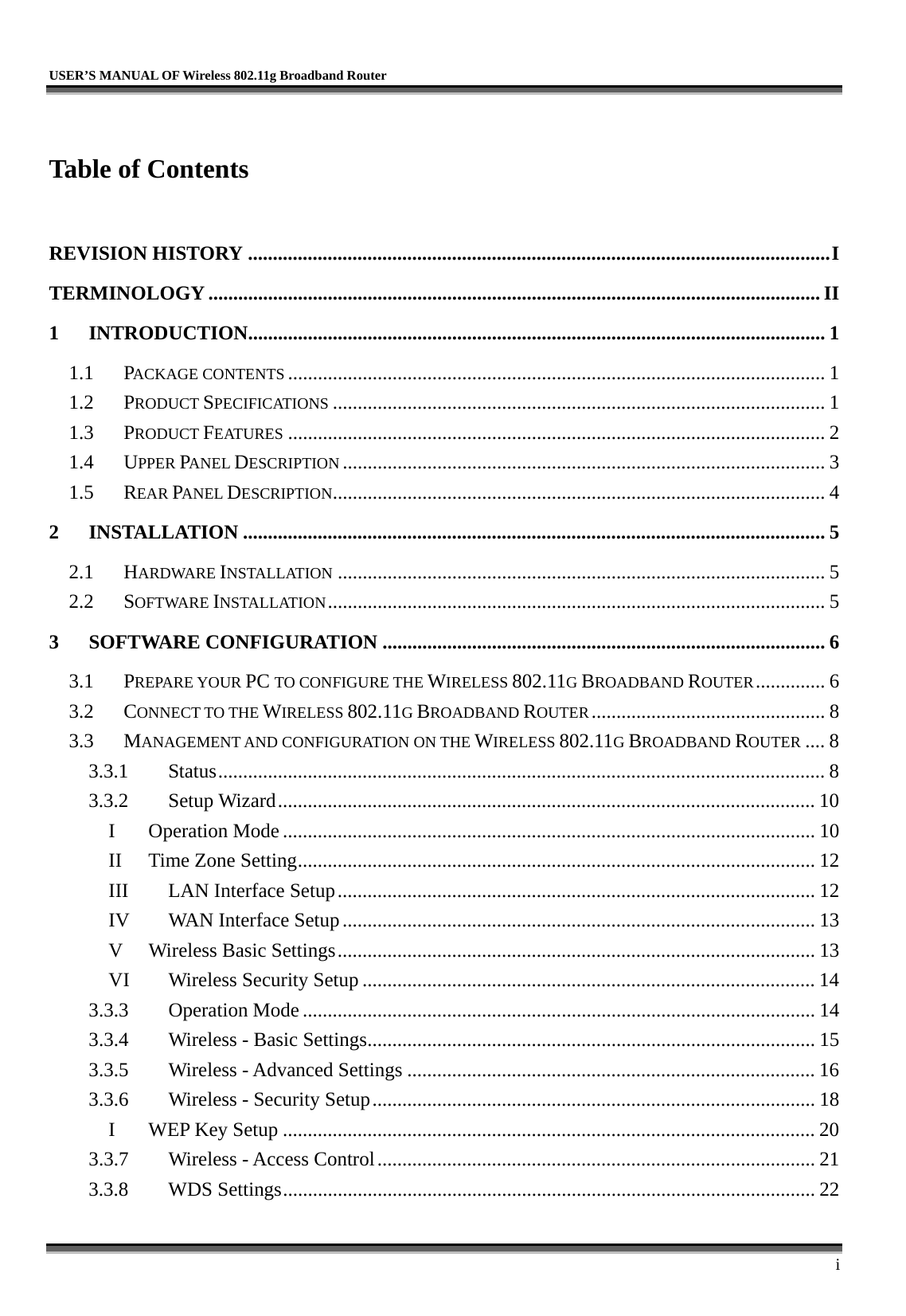   USER’S MANUAL OF Wireless 802.11g Broadband Router     i  Table of Contents  REVISION HISTORY .....................................................................................................................I TERMINOLOGY ........................................................................................................................... II 1 INTRODUCTION....................................................................................................................1 1.1 PACKAGE CONTENTS ............................................................................................................ 1 1.2 PRODUCT SPECIFICATIONS ................................................................................................... 1 1.3 PRODUCT FEATURES ............................................................................................................ 2 1.4 UPPER PANEL DESCRIPTION ................................................................................................. 3 1.5 REAR PANEL DESCRIPTION................................................................................................... 4 2 INSTALLATION ..................................................................................................................... 5 2.1 HARDWARE INSTALLATION .................................................................................................. 5 2.2 SOFTWARE INSTALLATION.................................................................................................... 5 3 SOFTWARE CONFIGURATION ......................................................................................... 6 3.1 PREPARE YOUR PC TO CONFIGURE THE WIRELESS 802.11G BROADBAND ROUTER.............. 6 3.2 CONNECT TO THE WIRELESS 802.11G BROADBAND ROUTER............................................... 8 3.3 MANAGEMENT AND CONFIGURATION ON THE WIRELESS 802.11G BROADBAND ROUTER .... 8 3.3.1 Status.......................................................................................................................... 8 3.3.2 Setup Wizard............................................................................................................ 10 I Operation Mode ........................................................................................................... 10 II Time Zone Setting........................................................................................................ 12 III  LAN Interface Setup................................................................................................ 12 IV  WAN Interface Setup............................................................................................... 13 V  Wireless Basic Settings................................................................................................ 13 VI  Wireless Security Setup ........................................................................................... 14 3.3.3 Operation Mode ....................................................................................................... 14 3.3.4  Wireless - Basic Settings.......................................................................................... 15 3.3.5  Wireless - Advanced Settings .................................................................................. 16 3.3.6  Wireless - Security Setup......................................................................................... 18 I  WEP Key Setup ........................................................................................................... 20 3.3.7  Wireless - Access Control........................................................................................ 21 3.3.8 WDS Settings........................................................................................................... 22 