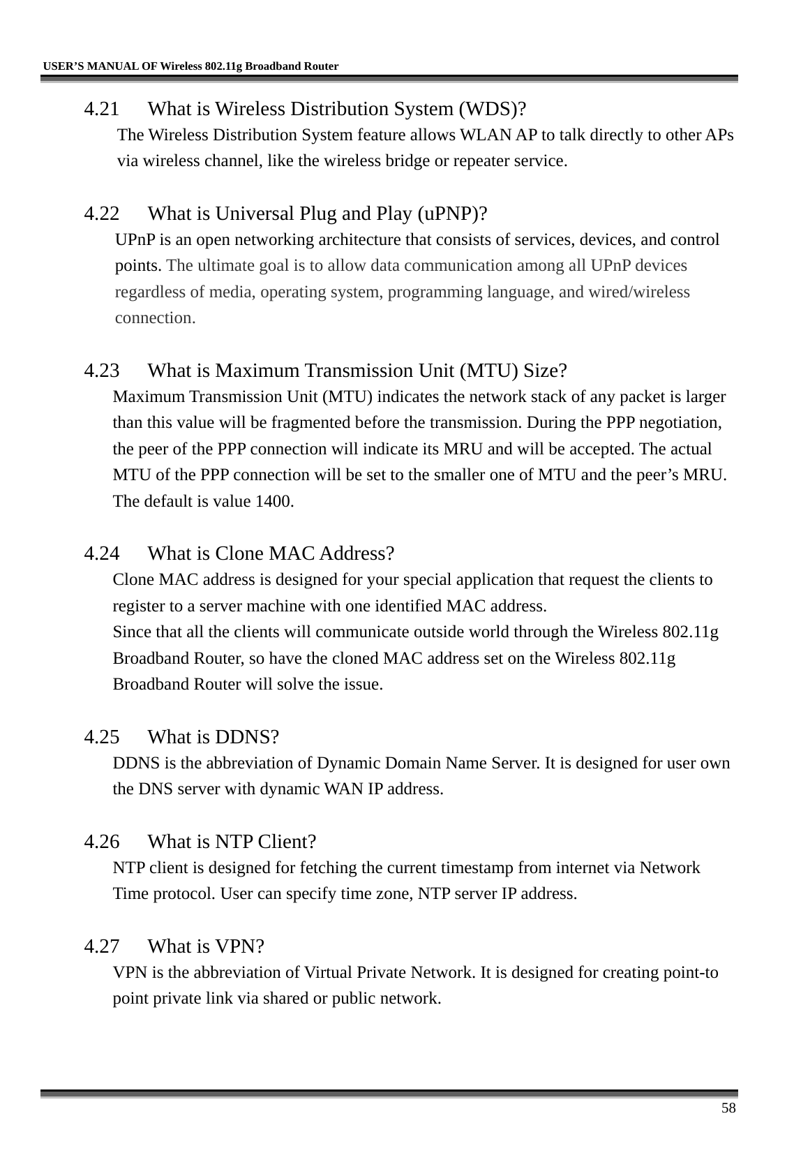   USER’S MANUAL OF Wireless 802.11g Broadband Router     58 4.21  What is Wireless Distribution System (WDS)?   The Wireless Distribution System feature allows WLAN AP to talk directly to other APs via wireless channel, like the wireless bridge or repeater service.  4.22  What is Universal Plug and Play (uPNP)? UPnP is an open networking architecture that consists of services, devices, and control points. The ultimate goal is to allow data communication among all UPnP devices regardless of media, operating system, programming language, and wired/wireless connection.  4.23  What is Maximum Transmission Unit (MTU) Size? Maximum Transmission Unit (MTU) indicates the network stack of any packet is larger than this value will be fragmented before the transmission. During the PPP negotiation, the peer of the PPP connection will indicate its MRU and will be accepted. The actual MTU of the PPP connection will be set to the smaller one of MTU and the peer’s MRU. The default is value 1400.  4.24  What is Clone MAC Address? Clone MAC address is designed for your special application that request the clients to register to a server machine with one identified MAC address. Since that all the clients will communicate outside world through the Wireless 802.11g Broadband Router, so have the cloned MAC address set on the Wireless 802.11g Broadband Router will solve the issue.  4.25  What is DDNS? DDNS is the abbreviation of Dynamic Domain Name Server. It is designed for user own the DNS server with dynamic WAN IP address.  4.26  What is NTP Client? NTP client is designed for fetching the current timestamp from internet via Network Time protocol. User can specify time zone, NTP server IP address.  4.27 What is VPN? VPN is the abbreviation of Virtual Private Network. It is designed for creating point-to point private link via shared or public network.  