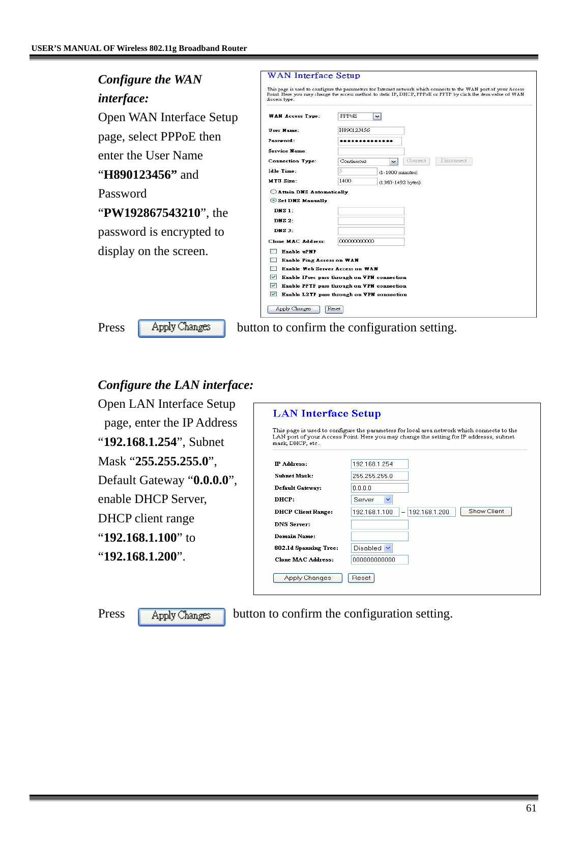   USER’S MANUAL OF Wireless 802.11g Broadband Router     61 Configure the WAN interface: Open WAN Interface Setup page, select PPPoE then enter the User Name “H890123456” and Password “PW192867543210”, the password is encrypted to display on the screen.        Press  button to confirm the configuration setting.   Configure the LAN interface:  Open LAN Interface Setup   page, enter the IP Address “192.168.1.254”, Subnet Mask “255.255.255.0”, Default Gateway “0.0.0.0”, enable DHCP Server, DHCP client range “192.168.1.100” to “192.168.1.200”.    Press                 button to confirm the configuration setting.   