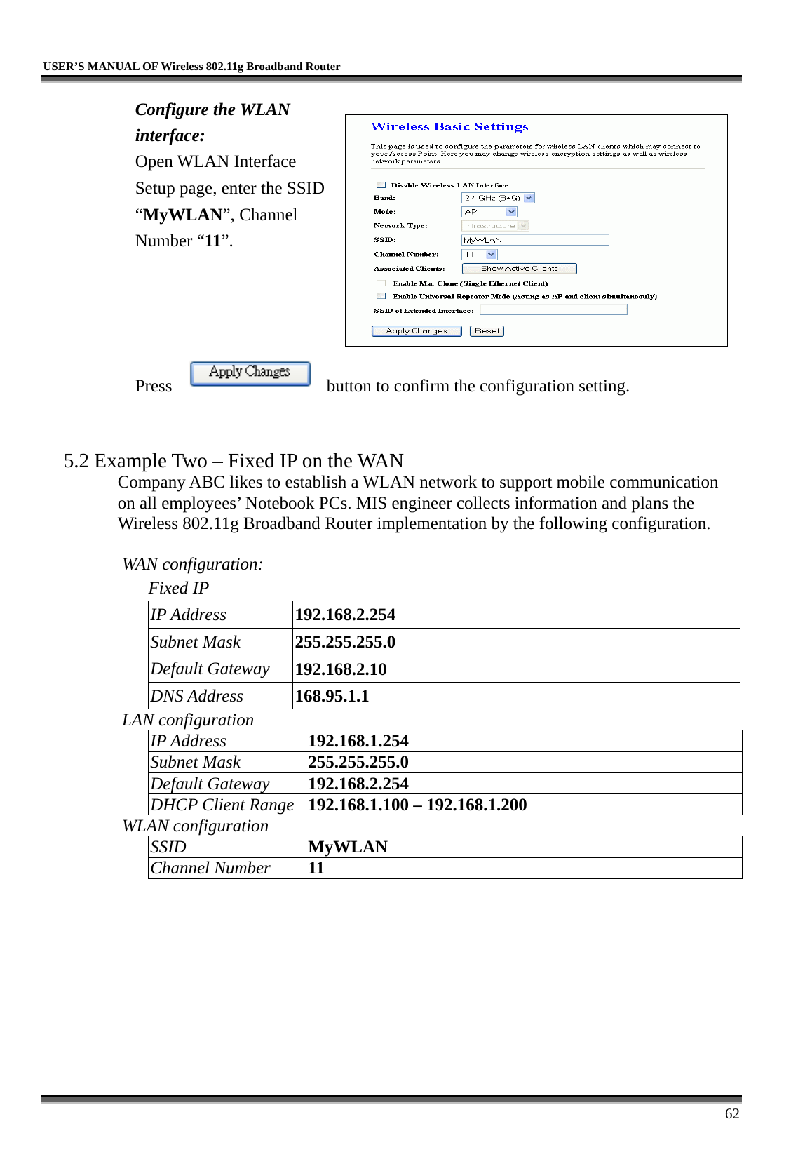   USER’S MANUAL OF Wireless 802.11g Broadband Router     62 Configure the WLAN interface:  Open WLAN Interface Setup page, enter the SSID “MyWLAN”, Channel Number “11”.     Press  button to confirm the configuration setting.   5.2 Example Two – Fixed IP on the WAN Company ABC likes to establish a WLAN network to support mobile communication on all employees’ Notebook PCs. MIS engineer collects information and plans the Wireless 802.11g Broadband Router implementation by the following configuration.  WAN configuration:   Fixed IP IP Address  192.168.2.254 Subnet Mask  255.255.255.0 Default Gateway  192.168.2.10 DNS Address  168.95.1.1 LAN configuration IP Address  192.168.1.254 Subnet Mask  255.255.255.0 Default Gateway  192.168.2.254 DHCP Client Range  192.168.1.100 – 192.168.1.200 WLAN configuration SSID  MyWLAN Channel Number  11 