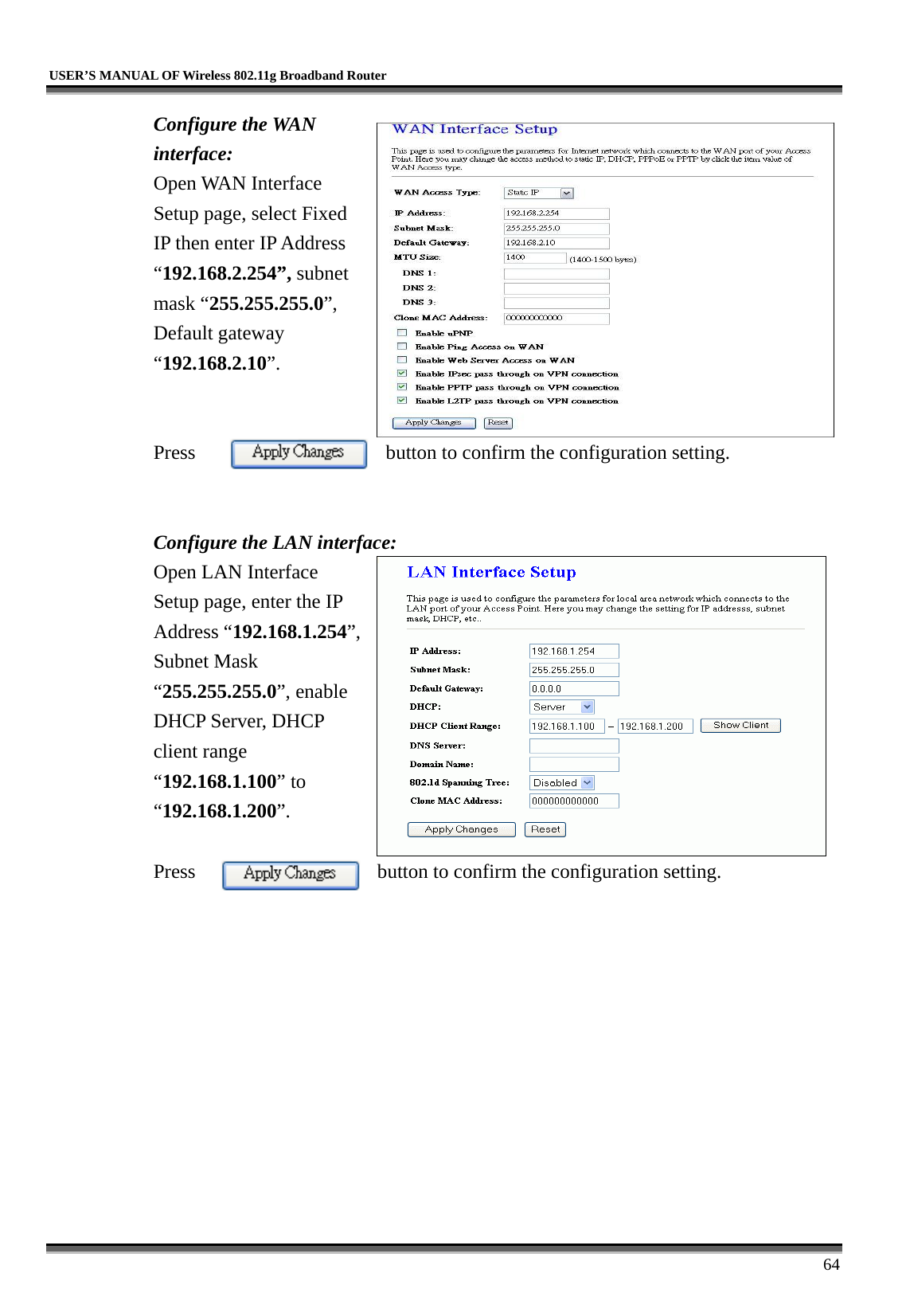   USER’S MANUAL OF Wireless 802.11g Broadband Router     64 Configure the WAN interface: Open WAN Interface Setup page, select Fixed IP then enter IP Address “192.168.2.254”, subnet mask “255.255.255.0”, Default gateway “192.168.2.10”.   Press  button to confirm the configuration setting.   Configure the LAN interface:  Open LAN Interface Setup page, enter the IP Address “192.168.1.254”, Subnet Mask “255.255.255.0”, enable DHCP Server, DHCP client range “192.168.1.100” to “192.168.1.200”.   Press  button to confirm the configuration setting.   