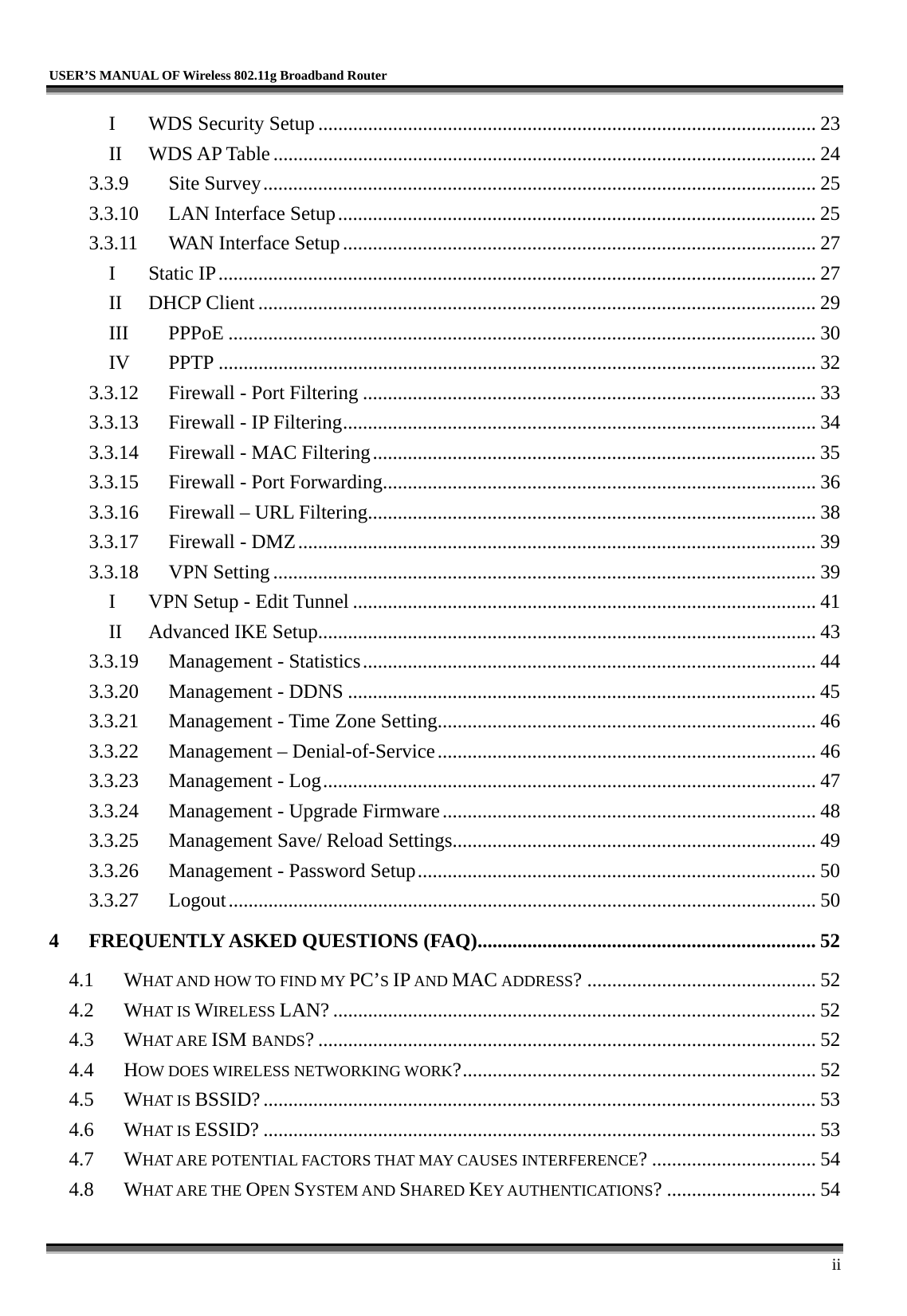   USER’S MANUAL OF Wireless 802.11g Broadband Router     ii I WDS Security Setup .................................................................................................... 23 II WDS AP Table............................................................................................................. 24 3.3.9 Site Survey............................................................................................................... 25 3.3.10  LAN Interface Setup................................................................................................ 25 3.3.11  WAN Interface Setup............................................................................................... 27 I Static IP........................................................................................................................ 27 II DHCP Client ................................................................................................................ 29 III PPPoE ...................................................................................................................... 30 IV PPTP ........................................................................................................................ 32 3.3.12  Firewall - Port Filtering ........................................................................................... 33 3.3.13  Firewall - IP Filtering............................................................................................... 34 3.3.14  Firewall - MAC Filtering......................................................................................... 35 3.3.15  Firewall - Port Forwarding....................................................................................... 36 3.3.16  Firewall – URL Filtering.......................................................................................... 38 3.3.17  Firewall - DMZ........................................................................................................ 39 3.3.18 VPN Setting ............................................................................................................. 39 I  VPN Setup - Edit Tunnel ............................................................................................. 41 II  Advanced IKE Setup.................................................................................................... 43 3.3.19  Management - Statistics........................................................................................... 44 3.3.20  Management - DDNS .............................................................................................. 45 3.3.21  Management - Time Zone Setting............................................................................ 46 3.3.22  Management – Denial-of-Service............................................................................ 46 3.3.23  Management - Log................................................................................................... 47 3.3.24  Management - Upgrade Firmware........................................................................... 48 3.3.25  Management Save/ Reload Settings......................................................................... 49 3.3.26  Management - Password Setup................................................................................ 50 3.3.27 Logout...................................................................................................................... 50 4 FREQUENTLY ASKED QUESTIONS (FAQ).................................................................... 52 4.1 WHAT AND HOW TO FIND MY PC’S IP AND MAC ADDRESS? .............................................. 52 4.2 WHAT IS WIRELESS LAN? ................................................................................................. 52 4.3 WHAT ARE ISM BANDS? .................................................................................................... 52 4.4 HOW DOES WIRELESS NETWORKING WORK?....................................................................... 52 4.5 WHAT IS BSSID?............................................................................................................... 53 4.6 WHAT IS ESSID? ............................................................................................................... 53 4.7 WHAT ARE POTENTIAL FACTORS THAT MAY CAUSES INTERFERENCE? ................................. 54 4.8 WHAT ARE THE OPEN SYSTEM AND SHARED KEY AUTHENTICATIONS? .............................. 54 