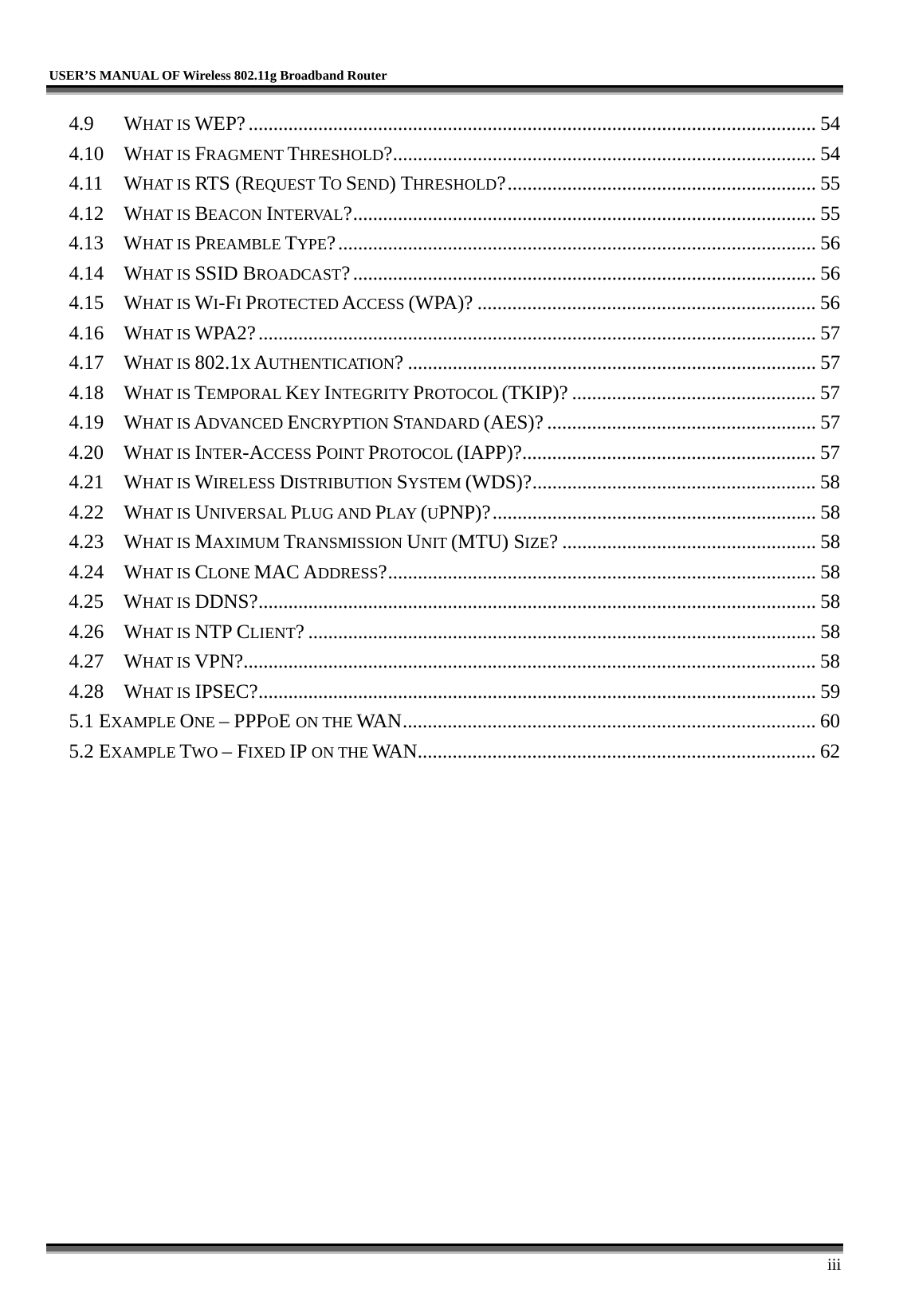   USER’S MANUAL OF Wireless 802.11g Broadband Router     iii 4.9 WHAT IS WEP?.................................................................................................................. 54 4.10 WHAT IS FRAGMENT THRESHOLD?..................................................................................... 54 4.11 WHAT IS RTS (REQUEST TO SEND) THRESHOLD?.............................................................. 55 4.12 WHAT IS BEACON INTERVAL?............................................................................................. 55 4.13 WHAT IS PREAMBLE TYPE?................................................................................................ 56 4.14 WHAT IS SSID BROADCAST?............................................................................................. 56 4.15 WHAT IS WI-FI PROTECTED ACCESS (WPA)? .................................................................... 56 4.16 WHAT IS WPA2?................................................................................................................ 57 4.17 WHAT IS 802.1X AUTHENTICATION? .................................................................................. 57 4.18 WHAT IS TEMPORAL KEY INTEGRITY PROTOCOL (TKIP)? ................................................. 57 4.19 WHAT IS ADVANCED ENCRYPTION STANDARD (AES)? ...................................................... 57 4.20 WHAT IS INTER-ACCESS POINT PROTOCOL (IAPP)?........................................................... 57 4.21 WHAT IS WIRELESS DISTRIBUTION SYSTEM (WDS)?......................................................... 58 4.22 WHAT IS UNIVERSAL PLUG AND PLAY (UPNP)?................................................................. 58 4.23 WHAT IS MAXIMUM TRANSMISSION UNIT (MTU) SIZE? ................................................... 58 4.24 WHAT IS CLONE MAC ADDRESS?...................................................................................... 58 4.25 WHAT IS DDNS?................................................................................................................ 58 4.26 WHAT IS NTP CLIENT? ...................................................................................................... 58 4.27 WHAT IS VPN?................................................................................................................... 58 4.28 WHAT IS IPSEC?................................................................................................................ 59 5.1 EXAMPLE ONE – PPPOE ON THE WAN................................................................................... 60 5.2 EXAMPLE TWO – FIXED IP ON THE WAN................................................................................ 62 