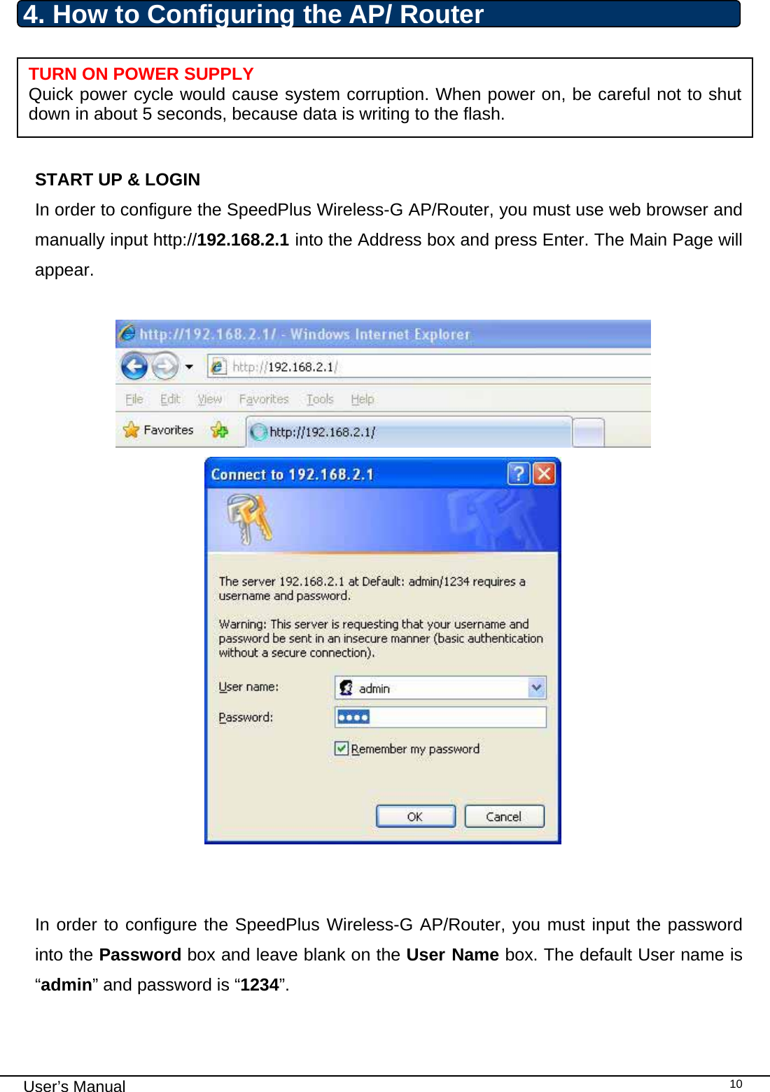                                                                                                                                                                                                                                                                                                                                                                                   User’s Manual   104. How to Configuring the AP/ Router      START UP &amp; LOGIN In order to configure the SpeedPlus Wireless-G AP/Router, you must use web browser and manually input http://192.168.2.1 into the Address box and press Enter. The Main Page will appear.       In order to configure the SpeedPlus Wireless-G AP/Router, you must input the password into the Password box and leave blank on the User Name box. The default User name is “admin” and password is “1234”.  TURN ON POWER SUPPLY Quick power cycle would cause system corruption. When power on, be careful not to shut down in about 5 seconds, because data is writing to the flash. 