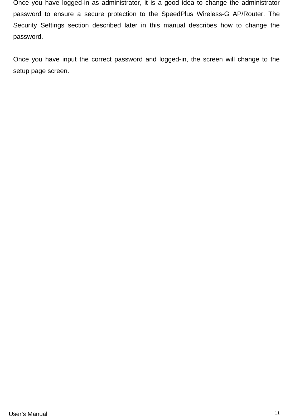                                                                                                                                                                                                                                                                                                                                                                                   User’s Manual   11Once you have logged-in as administrator, it is a good idea to change the administrator password to ensure a secure protection to the SpeedPlus Wireless-G AP/Router. The Security Settings section described later in this manual describes how to change the password.   Once you have input the correct password and logged-in, the screen will change to the setup page screen.  