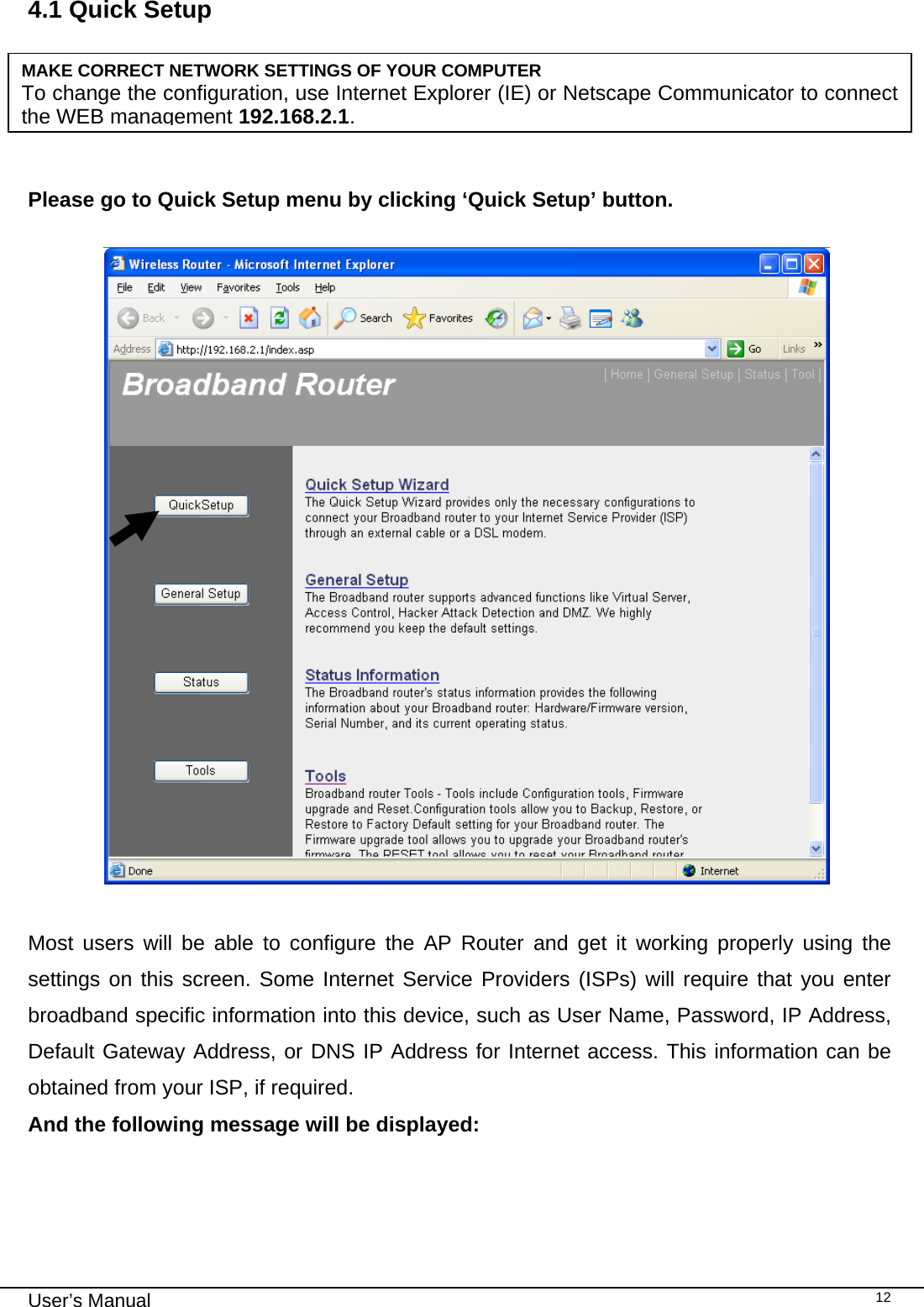                                                                                                                                                                                                                                                                                                                                                                                   User’s Manual   124.1 Quick Setup     Please go to Quick Setup menu by clicking ‘Quick Setup’ button.    Most users will be able to configure the AP Router and get it working properly using the settings on this screen. Some Internet Service Providers (ISPs) will require that you enter broadband specific information into this device, such as User Name, Password, IP Address, Default Gateway Address, or DNS IP Address for Internet access. This information can be obtained from your ISP, if required. And the following message will be displayed:     MAKE CORRECT NETWORK SETTINGS OF YOUR COMPUTER To change the configuration, use Internet Explorer (IE) or Netscape Communicator to connect the WEB management 192.168.2.1. 