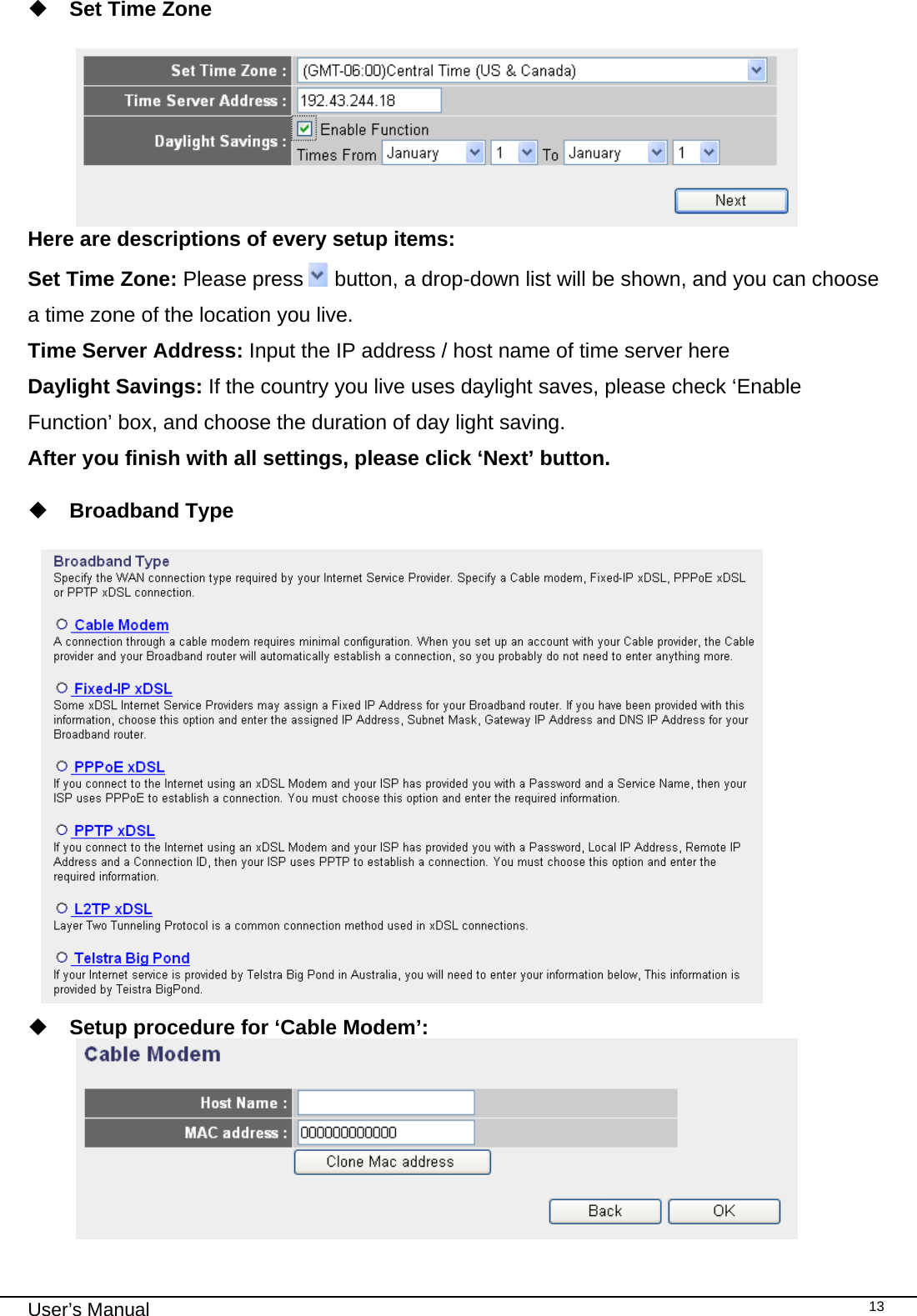                                                                                                                                                                                                                                                                                                                                                                                   User’s Manual   13 Set Time Zone   Here are descriptions of every setup items: Set Time Zone: Please press   button, a drop-down list will be shown, and you can choose a time zone of the location you live. Time Server Address: Input the IP address / host name of time server here Daylight Savings: If the country you live uses daylight saves, please check ‘Enable Function’ box, and choose the duration of day light saving. After you finish with all settings, please click ‘Next’ button.    Broadband Type    Setup procedure for ‘Cable Modem’:  