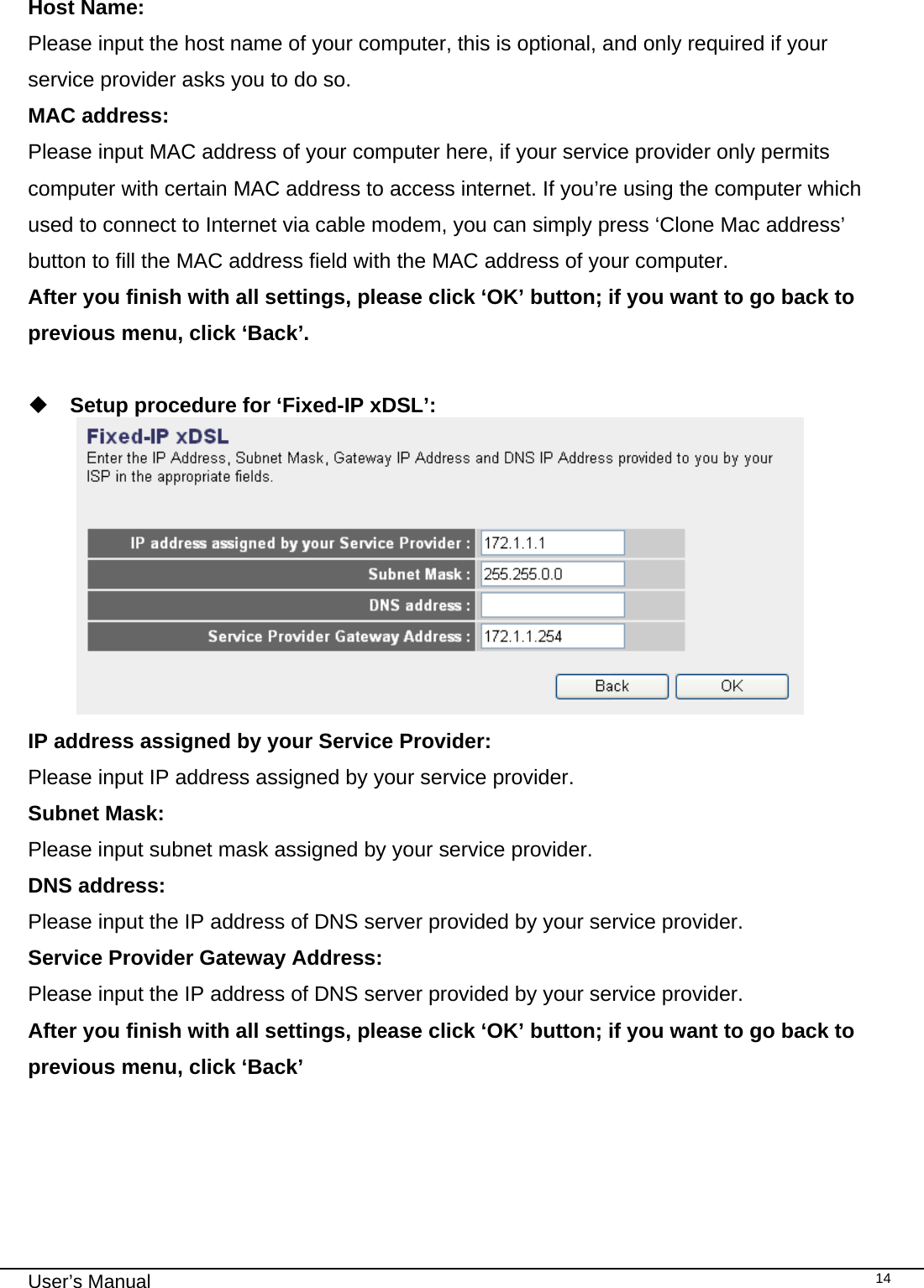                                                                                                                                                                                                                                                                                                                                                                                   User’s Manual   14 Host Name: Please input the host name of your computer, this is optional, and only required if your service provider asks you to do so. MAC address: Please input MAC address of your computer here, if your service provider only permits computer with certain MAC address to access internet. If you’re using the computer which used to connect to Internet via cable modem, you can simply press ‘Clone Mac address’ button to fill the MAC address field with the MAC address of your computer. After you finish with all settings, please click ‘OK’ button; if you want to go back to previous menu, click ‘Back’.    Setup procedure for ‘Fixed-IP xDSL’:  IP address assigned by your Service Provider: Please input IP address assigned by your service provider. Subnet Mask: Please input subnet mask assigned by your service provider. DNS address: Please input the IP address of DNS server provided by your service provider. Service Provider Gateway Address: Please input the IP address of DNS server provided by your service provider. After you finish with all settings, please click ‘OK’ button; if you want to go back to previous menu, click ‘Back’