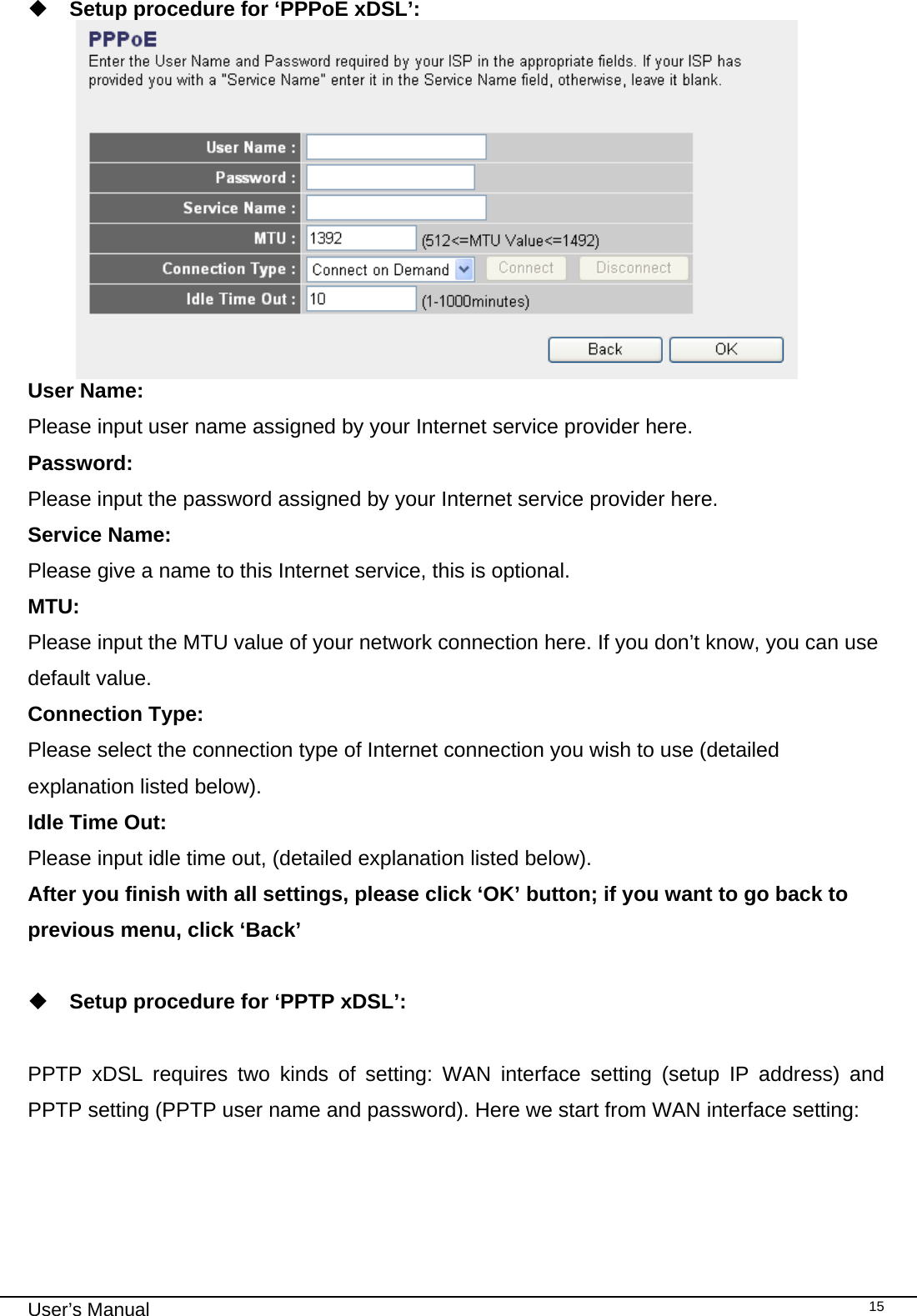                                                                                                                                                                                                                                                                                                                                                                                   User’s Manual   15 Setup procedure for ‘PPPoE xDSL’:  User Name:  Please input user name assigned by your Internet service provider here. Password:  Please input the password assigned by your Internet service provider here. Service Name:  Please give a name to this Internet service, this is optional. MTU:  Please input the MTU value of your network connection here. If you don’t know, you can use default value. Connection Type:  Please select the connection type of Internet connection you wish to use (detailed explanation listed below). Idle Time Out:  Please input idle time out, (detailed explanation listed below). After you finish with all settings, please click ‘OK’ button; if you want to go back to previous menu, click ‘Back’   Setup procedure for ‘PPTP xDSL’:  PPTP xDSL requires two kinds of setting: WAN interface setting (setup IP address) and PPTP setting (PPTP user name and password). Here we start from WAN interface setting: 