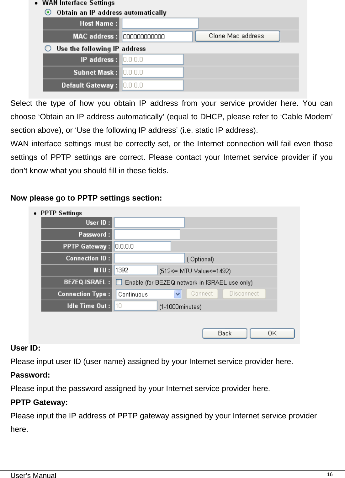                                                                                                                                                                                                                                                                                                                                                                                   User’s Manual   16  Select the type of how you obtain IP address from your service provider here. You can choose ‘Obtain an IP address automatically’ (equal to DHCP, please refer to ‘Cable Modem’ section above), or ‘Use the following IP address’ (i.e. static IP address).  WAN interface settings must be correctly set, or the Internet connection will fail even those settings of PPTP settings are correct. Please contact your Internet service provider if you don’t know what you should fill in these fields.  Now please go to PPTP settings section:  User ID:  Please input user ID (user name) assigned by your Internet service provider here. Password:      Please input the password assigned by your Internet service provider here. PPTP Gateway:   Please input the IP address of PPTP gateway assigned by your Internet service provider here.  