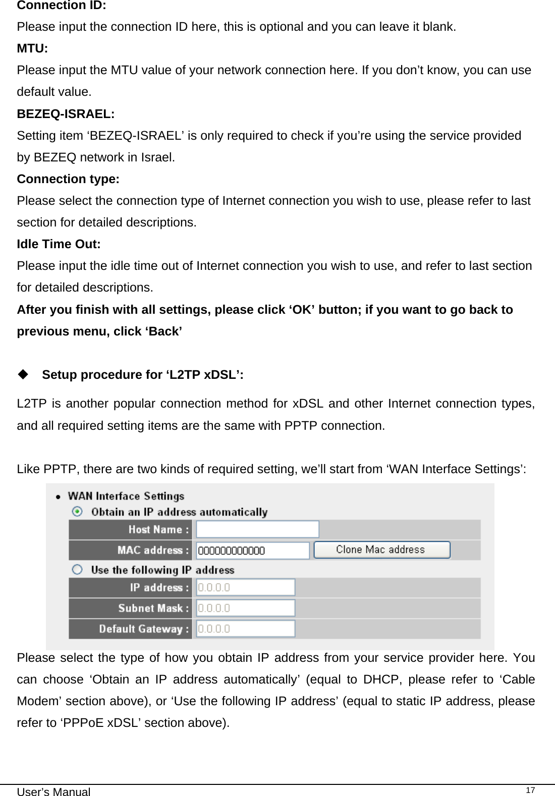                                                                                                                                                                                                                                                                                                                                                                                   User’s Manual   17Connection ID:    Please input the connection ID here, this is optional and you can leave it blank. MTU:       Please input the MTU value of your network connection here. If you don’t know, you can use default value. BEZEQ-ISRAEL:  Setting item ‘BEZEQ-ISRAEL’ is only required to check if you’re using the service provided by BEZEQ network in Israel.  Connection type: Please select the connection type of Internet connection you wish to use, please refer to last section for detailed descriptions. Idle Time Out:   Please input the idle time out of Internet connection you wish to use, and refer to last section for detailed descriptions. After you finish with all settings, please click ‘OK’ button; if you want to go back to previous menu, click ‘Back’   Setup procedure for ‘L2TP xDSL’:  L2TP is another popular connection method for xDSL and other Internet connection types, and all required setting items are the same with PPTP connection.  Like PPTP, there are two kinds of required setting, we’ll start from ‘WAN Interface Settings’:  Please select the type of how you obtain IP address from your service provider here. You can choose ‘Obtain an IP address automatically’ (equal to DHCP, please refer to ‘Cable Modem’ section above), or ‘Use the following IP address’ (equal to static IP address, please refer to ‘PPPoE xDSL’ section above).  