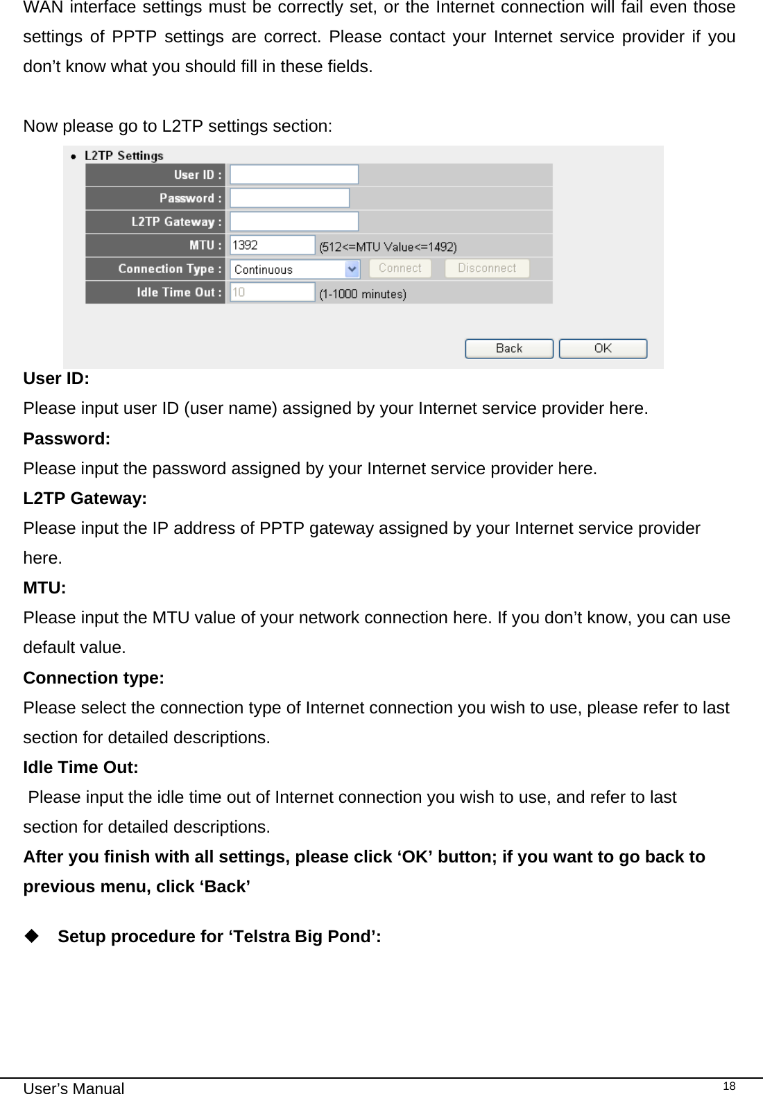                                                                                                                                                                                                                                                                                                                                                                                   User’s Manual   18WAN interface settings must be correctly set, or the Internet connection will fail even those settings of PPTP settings are correct. Please contact your Internet service provider if you don’t know what you should fill in these fields.  Now please go to L2TP settings section:  User ID:  Please input user ID (user name) assigned by your Internet service provider here. Password: Please input the password assigned by your Internet service provider here. L2TP Gateway:  Please input the IP address of PPTP gateway assigned by your Internet service provider here. MTU:  Please input the MTU value of your network connection here. If you don’t know, you can use default value. Connection type:   Please select the connection type of Internet connection you wish to use, please refer to last section for detailed descriptions. Idle Time Out:  Please input the idle time out of Internet connection you wish to use, and refer to last section for detailed descriptions. After you finish with all settings, please click ‘OK’ button; if you want to go back to previous menu, click ‘Back’   Setup procedure for ‘Telstra Big Pond’:  