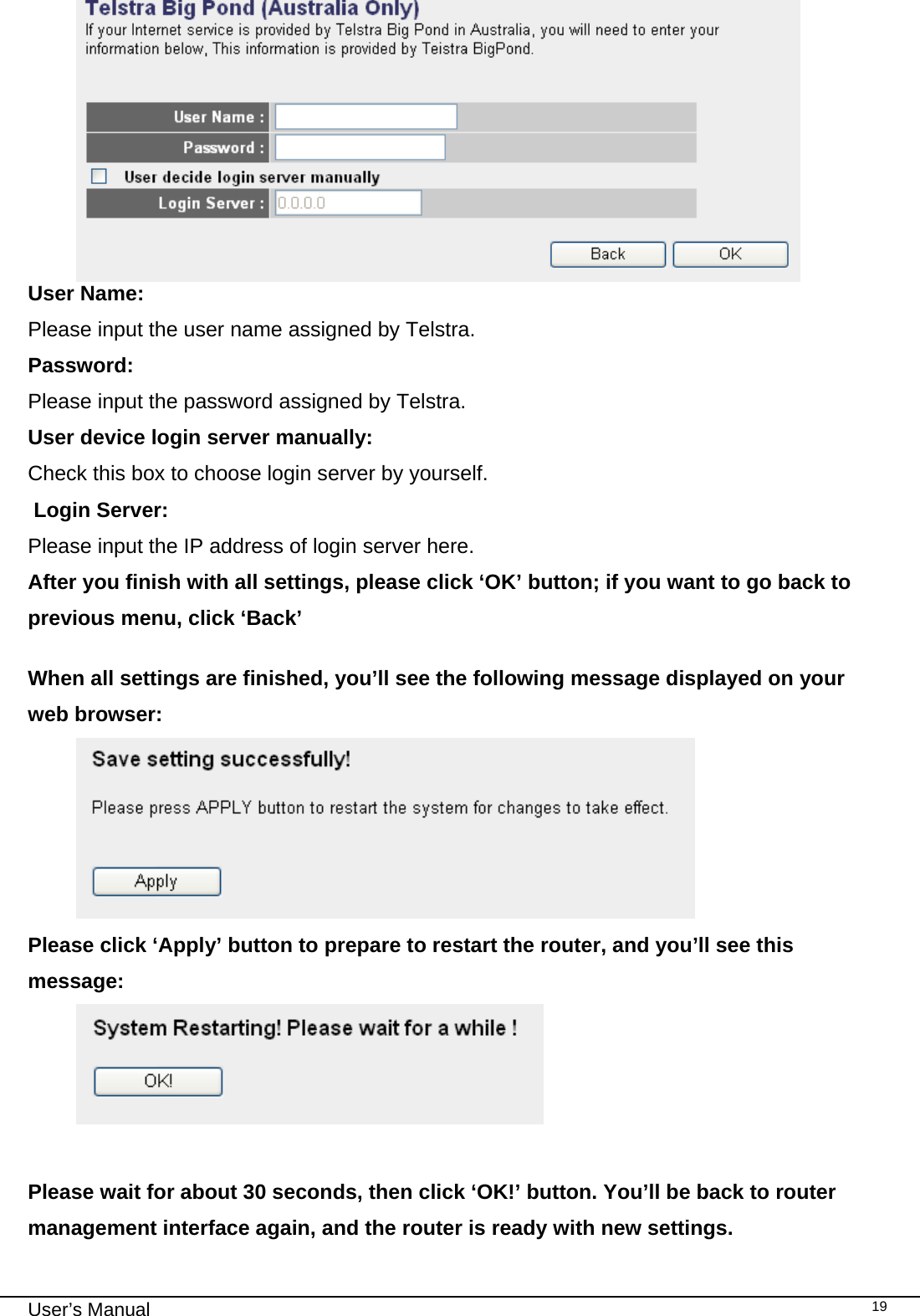                                                                                                                                                                                                                                                                                                                                                                                   User’s Manual   19 User Name:     Please input the user name assigned by Telstra. Password:      Please input the password assigned by Telstra. User device login server manually:   Check this box to choose login server by yourself.  Login Server:    Please input the IP address of login server here. After you finish with all settings, please click ‘OK’ button; if you want to go back to previous menu, click ‘Back’  When all settings are finished, you’ll see the following message displayed on your web browser:  Please click ‘Apply’ button to prepare to restart the router, and you’ll see this message:   Please wait for about 30 seconds, then click ‘OK!’ button. You’ll be back to router management interface again, and the router is ready with new settings. 