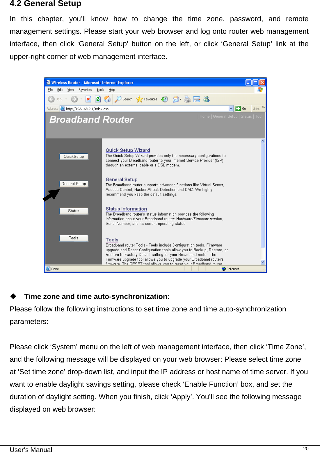                                                                                                                                                                                                                                                                                                                                                                                   User’s Manual   204.2 General Setup In this chapter, you’ll know how to change the time zone, password, and remote management settings. Please start your web browser and log onto router web management interface, then click ‘General Setup’ button on the left, or click ‘General Setup’ link at the upper-right corner of web management interface.     Time zone and time auto-synchronization: Please follow the following instructions to set time zone and time auto-synchronization parameters:  Please click ‘System’ menu on the left of web management interface, then click ‘Time Zone’, and the following message will be displayed on your web browser: Please select time zone at ‘Set time zone’ drop-down list, and input the IP address or host name of time server. If you want to enable daylight savings setting, please check ‘Enable Function’ box, and set the duration of daylight setting. When you finish, click ‘Apply’. You’ll see the following message displayed on web browser:  