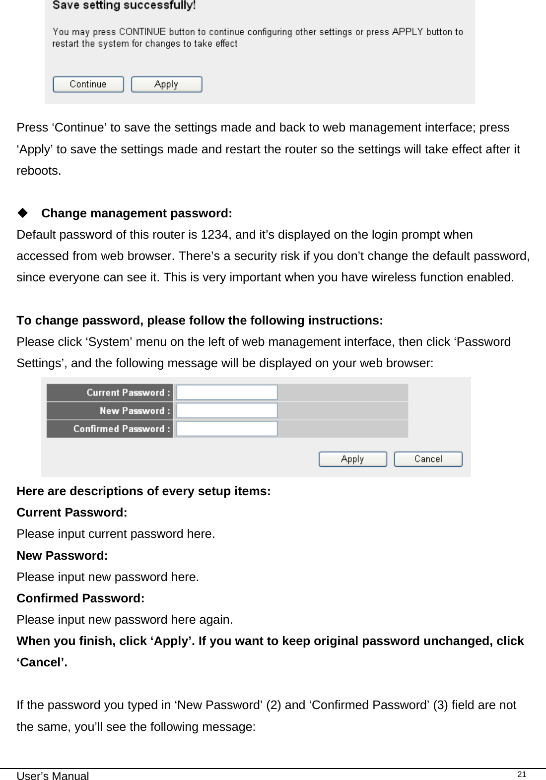                                                                                                                                                                                                                                                                                                                                                                                   User’s Manual   21  Press ‘Continue’ to save the settings made and back to web management interface; press ‘Apply’ to save the settings made and restart the router so the settings will take effect after it reboots.   Change management password: Default password of this router is 1234, and it’s displayed on the login prompt when accessed from web browser. There’s a security risk if you don’t change the default password, since everyone can see it. This is very important when you have wireless function enabled.  To change password, please follow the following instructions: Please click ‘System’ menu on the left of web management interface, then click ‘Password Settings’, and the following message will be displayed on your web browser:  Here are descriptions of every setup items: Current Password:    Please input current password here. New Password:    Please input new password here. Confirmed Password:     Please input new password here again. When you finish, click ‘Apply’. If you want to keep original password unchanged, click ‘Cancel’.  If the password you typed in ‘New Password’ (2) and ‘Confirmed Password’ (3) field are not the same, you’ll see the following message:  