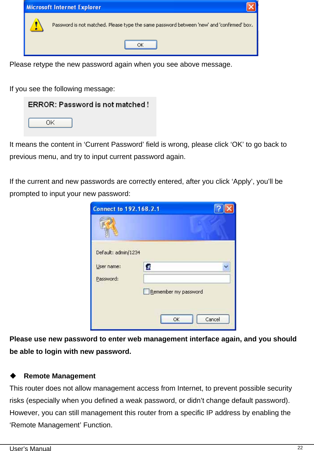                                                                                                                                                                                                                                                                                                                                                                                   User’s Manual   22 Please retype the new password again when you see above message.  If you see the following message:  It means the content in ‘Current Password’ field is wrong, please click ‘OK’ to go back to previous menu, and try to input current password again.   If the current and new passwords are correctly entered, after you click ‘Apply’, you’ll be prompted to input your new password:  Please use new password to enter web management interface again, and you should be able to login with new password.   Remote Management This router does not allow management access from Internet, to prevent possible security risks (especially when you defined a weak password, or didn’t change default password). However, you can still management this router from a specific IP address by enabling the ‘Remote Management’ Function. 