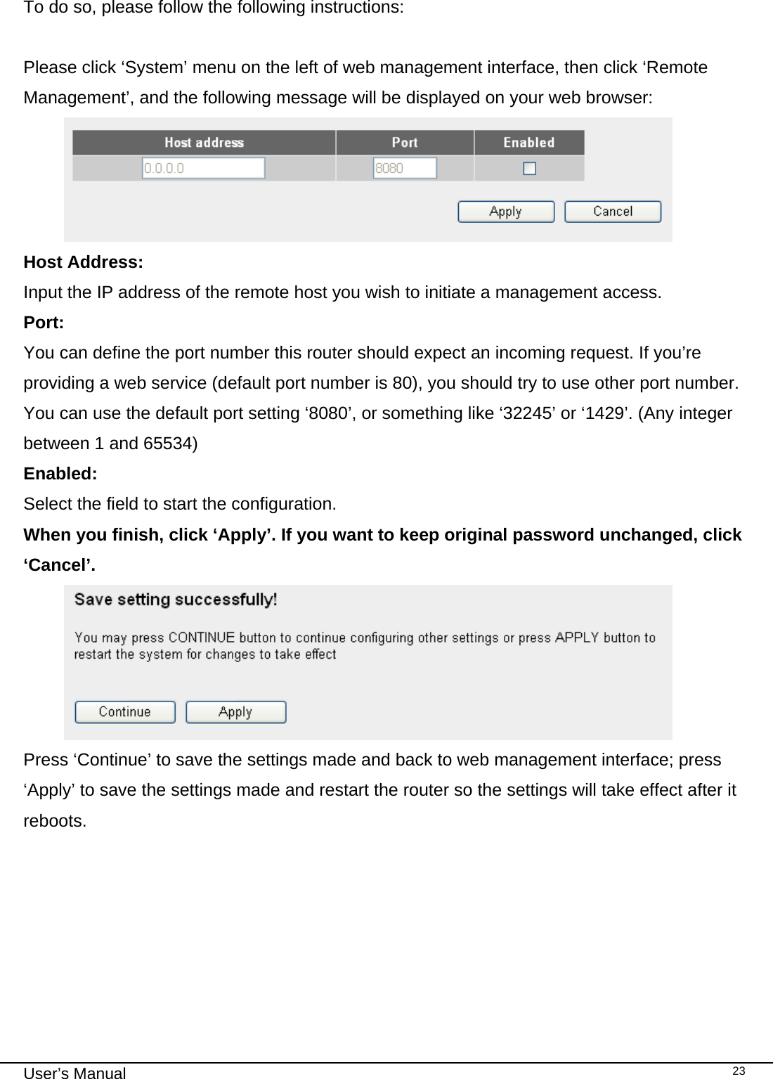                                                                                                                                                                                                                                                                                                                                                                                   User’s Manual   23 To do so, please follow the following instructions:  Please click ‘System’ menu on the left of web management interface, then click ‘Remote Management’, and the following message will be displayed on your web browser:  Host Address:    Input the IP address of the remote host you wish to initiate a management access.  Port:  You can define the port number this router should expect an incoming request. If you’re providing a web service (default port number is 80), you should try to use other port number. You can use the default port setting ‘8080’, or something like ‘32245’ or ‘1429’. (Any integer between 1 and 65534) Enabled:  Select the field to start the configuration. When you finish, click ‘Apply’. If you want to keep original password unchanged, click ‘Cancel’.  Press ‘Continue’ to save the settings made and back to web management interface; press ‘Apply’ to save the settings made and restart the router so the settings will take effect after it reboots.   